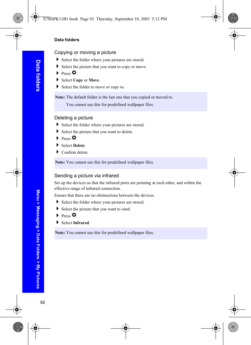 92Data foldersData foldersCopying or moving a pictureSelect the folder where your pictures are stored.Select the picture that you want to copy or move.Press Q.Select Copy or Move.Select the folder to move or copy to.Deleting a pictureSelect the folder where your pictures are stored.Select the picture that you want to delete.Press Q.Select Delete.Confirm delete.Sending a picture via infraredSet up the devices so that the infrared ports are pointing at each other, and within the effective range of infrared connection.Ensure that there are no obstructions between the devices.Select the folder where your pictures are stored.Select the picture that you want to send.Press Q.Select Infrared.Note: The default folder is the last one that you copied or moved to.Note: You cannot use this for predefined wallpaper files.Note: You cannot use this for predefined wallpaper files.Note: You cannot use this for predefined wallpaper files.Menu &gt; Messaging &gt; Data Folders &gt; My PicturesX70DPK11B1.book  Page 92  Thursday, September 18, 2003  5:12 PM