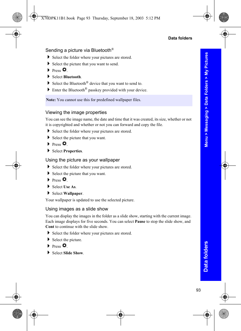 93Data foldersData foldersSending a picture via Bluetooth®Select the folder where your pictures are stored.Select the picture that you want to send.Press Q.Select Bluetooth.Select the Bluetooth® device that you want to send to.Enter the Bluetooth® passkey provided with your device.Viewing the image propertiesYou can see the image name, the date and time that it was created, its size, whether or not it is copyrighted and whether or not you can forward and copy the file.Select the folder where your pictures are stored.Select the picture that you want.Press Q.Select Properties.Using the picture as your wallpaperSelect the folder where your pictures are stored.Select the picture that you want.Press Q.Select Use As.Select Wallpaper.Your wallpaper is updated to use the selected picture.Using images as a slide showYou can display the images in the folder as a slide show, starting with the current image. Each image displays for five seconds. You can select Pause to stop the slide show, and Cont to continue with the slide show.Select the folder where your pictures are stored.Select the picture.Press Q.Select Slide Show.Note: You cannot use this for predefined wallpaper files.Menu &gt; Messaging &gt; Data Folders &gt; My PicturesX70DPK11B1.book  Page 93  Thursday, September 18, 2003  5:12 PM