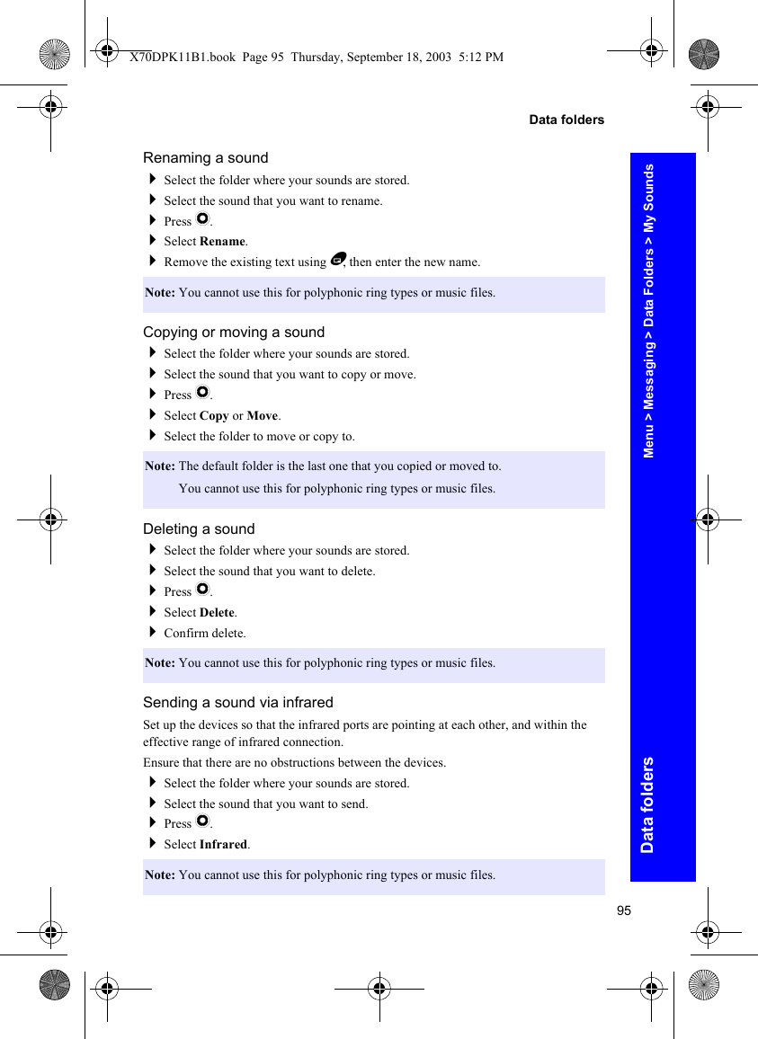 95Data foldersData foldersRenaming a soundSelect the folder where your sounds are stored.Select the sound that you want to rename.Press Q.Select Rename.Remove the existing text using B, then enter the new name.Copying or moving a soundSelect the folder where your sounds are stored.Select the sound that you want to copy or move.Press Q.Select Copy or Move.Select the folder to move or copy to.Deleting a soundSelect the folder where your sounds are stored.Select the sound that you want to delete.Press Q.Select Delete.Confirm delete.Sending a sound via infraredSet up the devices so that the infrared ports are pointing at each other, and within the effective range of infrared connection.Ensure that there are no obstructions between the devices.Select the folder where your sounds are stored.Select the sound that you want to send.Press Q.Select Infrared.Note: You cannot use this for polyphonic ring types or music files.Note: The default folder is the last one that you copied or moved to.Note: You cannot use this for polyphonic ring types or music files.Note: You cannot use this for polyphonic ring types or music files.Note: You cannot use this for polyphonic ring types or music files.Menu &gt; Messaging &gt; Data Folders &gt; My SoundsX70DPK11B1.book  Page 95  Thursday, September 18, 2003  5:12 PM