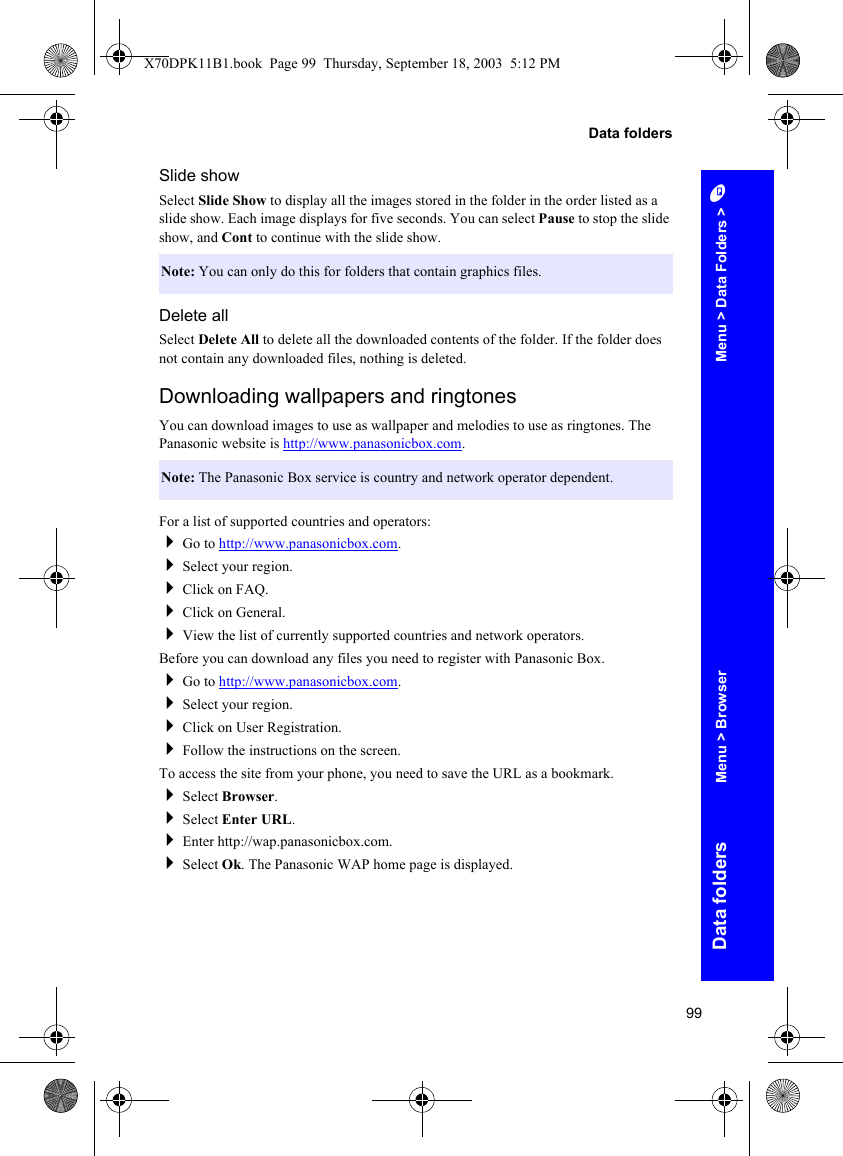 99Data foldersData foldersSlide showSelect Slide Show to display all the images stored in the folder in the order listed as a slide show. Each image displays for five seconds. You can select Pause to stop the slide show, and Cont to continue with the slide show.Delete allSelect Delete All to delete all the downloaded contents of the folder. If the folder does not contain any downloaded files, nothing is deleted.Downloading wallpapers and ringtonesYou can download images to use as wallpaper and melodies to use as ringtones. The Panasonic website is http://www.panasonicbox.com.For a list of supported countries and operators:Go to http://www.panasonicbox.com.Select your region.Click on FAQ.Click on General.View the list of currently supported countries and network operators.Before you can download any files you need to register with Panasonic Box.Go to http://www.panasonicbox.com.Select your region.Click on User Registration.Follow the instructions on the screen.To access the site from your phone, you need to save the URL as a bookmark.Select Browser.Select Enter URL.Enter http://wap.panasonicbox.com.Select Ok. The Panasonic WAP home page is displayed.Note: You can only do this for folders that contain graphics files.Note: The Panasonic Box service is country and network operator dependent.Menu &gt; Data Folders &gt; AMenu &gt; BrowserX70DPK11B1.book  Page 99  Thursday, September 18, 2003  5:12 PM