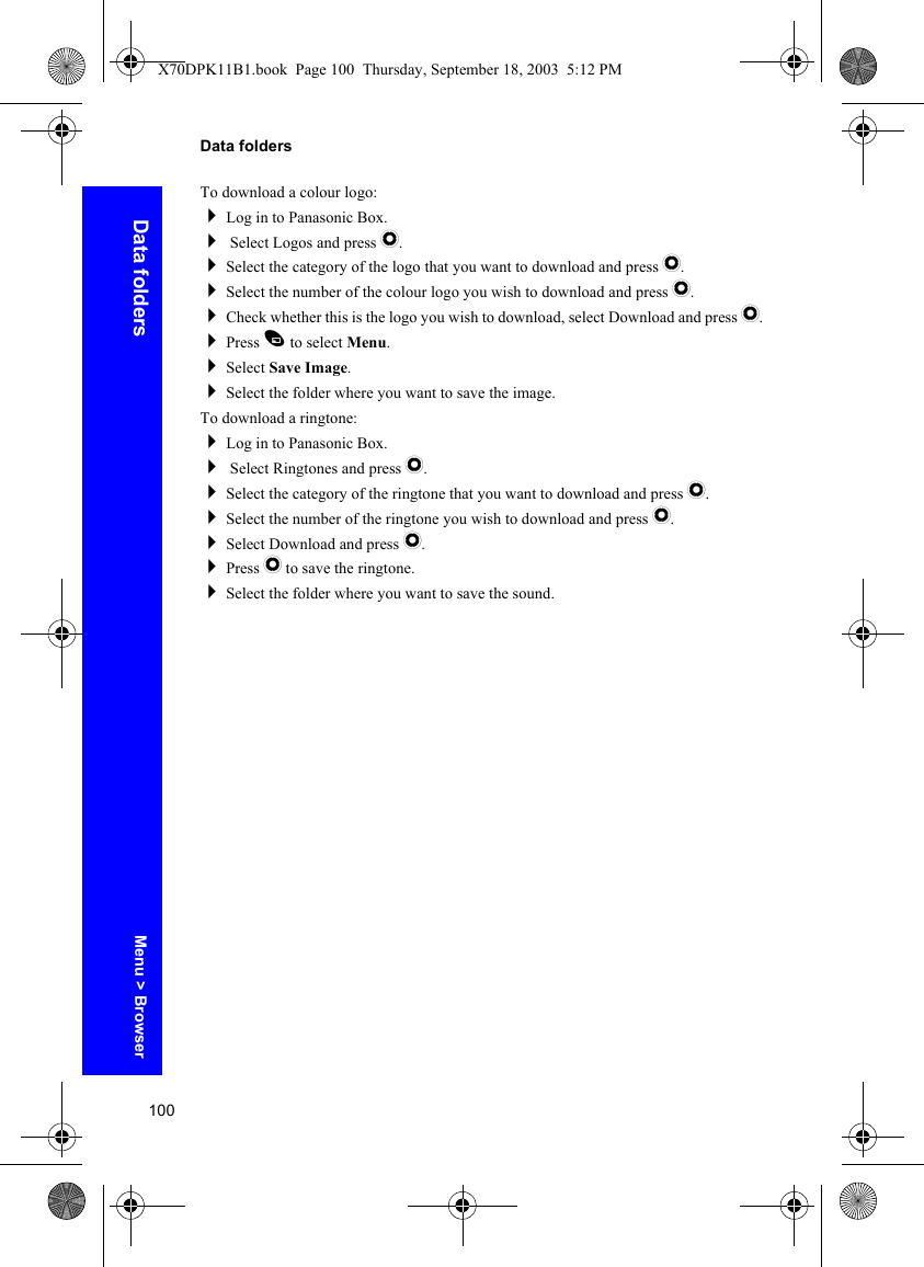 100Data foldersData foldersTo download a colour logo:Log in to Panasonic Box. Select Logos and press Q.Select the category of the logo that you want to download and press Q.Select the number of the colour logo you wish to download and press Q.Check whether this is the logo you wish to download, select Download and press Q.Press A to select Menu.Select Save Image.Select the folder where you want to save the image.To download a ringtone:Log in to Panasonic Box. Select Ringtones and press Q.Select the category of the ringtone that you want to download and press Q.Select the number of the ringtone you wish to download and press Q.Select Download and press Q.Press Q to save the ringtone.Select the folder where you want to save the sound.Menu &gt; BrowserX70DPK11B1.book  Page 100  Thursday, September 18, 2003  5:12 PM