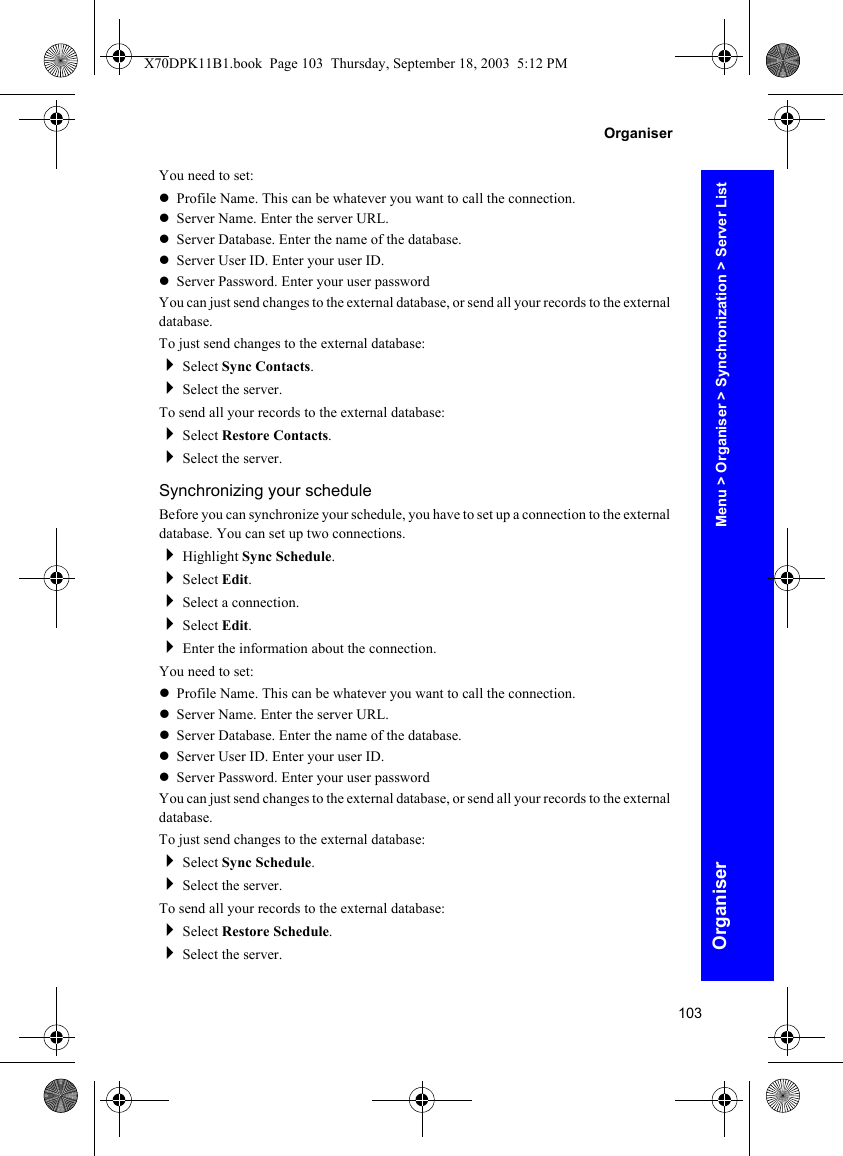 103OrganiserOrganiserYou need to set:zProfile Name. This can be whatever you want to call the connection.zServer Name. Enter the server URL.zServer Database. Enter the name of the database.zServer User ID. Enter your user ID.zServer Password. Enter your user passwordYou can just send changes to the external database, or send all your records to the external database.To just send changes to the external database:Select Sync Contacts.Select the server.To send all your records to the external database:Select Restore Contacts.Select the server.Synchronizing your scheduleBefore you can synchronize your schedule, you have to set up a connection to the external database. You can set up two connections.Highlight Sync Schedule.Select Edit.Select a connection.Select Edit.Enter the information about the connection.You need to set:zProfile Name. This can be whatever you want to call the connection.zServer Name. Enter the server URL.zServer Database. Enter the name of the database.zServer User ID. Enter your user ID.zServer Password. Enter your user passwordYou can just send changes to the external database, or send all your records to the external database.To just send changes to the external database:Select Sync Schedule.Select the server.To send all your records to the external database:Select Restore Schedule.Select the server.Menu &gt; Organiser &gt; Synchronization &gt; Server ListX70DPK11B1.book  Page 103  Thursday, September 18, 2003  5:12 PM