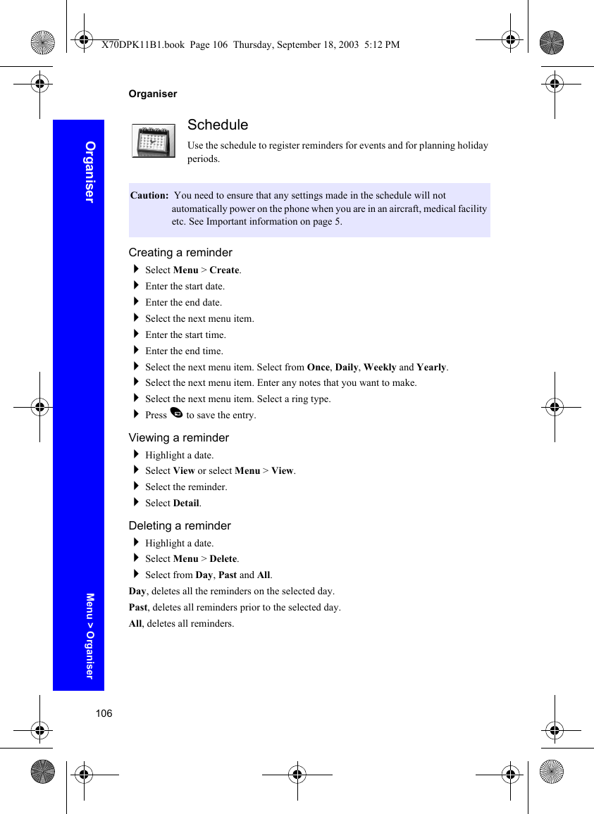 106OrganiserOrganiserScheduleUse the schedule to register reminders for events and for planning holiday periods.Creating a reminderSelect Menu &gt; Create.Enter the start date.Enter the end date.Select the next menu item.Enter the start time.Enter the end time.Select the next menu item. Select from Once, Daily, Weekly and Yearly.Select the next menu item. Enter any notes that you want to make.Select the next menu item. Select a ring type.Press A to save the entry.Viewing a reminderHighlight a date.Select View or select Menu &gt; View.Select the reminder.Select Detail.Deleting a reminderHighlight a date.Select Menu &gt; Delete.Select from Day, Past and All.Day, deletes all the reminders on the selected day.Past, deletes all reminders prior to the selected day.All, deletes all reminders.Caution:  You need to ensure that any settings made in the schedule will not automatically power on the phone when you are in an aircraft, medical facility etc. See Important information on page 5.Menu &gt; OrganiserX70DPK11B1.book  Page 106  Thursday, September 18, 2003  5:12 PM
