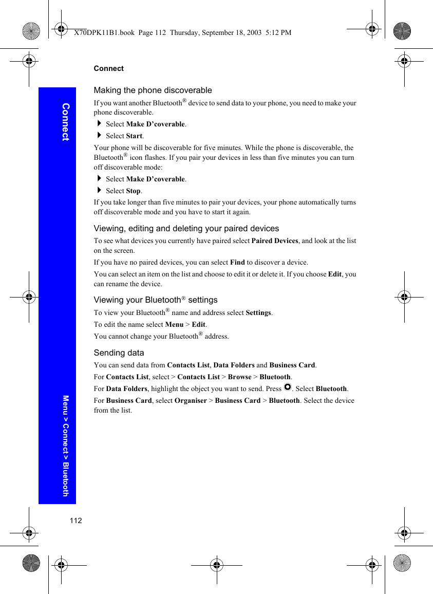112ConnectConnectMaking the phone discoverableIf you want another Bluetooth® device to send data to your phone, you need to make your phone discoverable.Select Make D’coverable.Select Start.Your phone will be discoverable for five minutes. While the phone is discoverable, the Bluetooth® icon flashes. If you pair your devices in less than five minutes you can turn off discoverable mode:Select Make D’coverable.Select Stop.If you take longer than five minutes to pair your devices, your phone automatically turns off discoverable mode and you have to start it again.Viewing, editing and deleting your paired devicesTo see what devices you currently have paired select Paired Devices, and look at the list on the screen.If you have no paired devices, you can select Find to discover a device.You can select an item on the list and choose to edit it or delete it. If you choose Edit, you can rename the device.Viewing your Bluetooth® settingsTo view your Bluetooth® name and address select Settings.To edit the name select Menu &gt; Edit.You cannot change your Bluetooth® address.Sending dataYou can send data from Contacts List, Data Folders and Business Card.For Contacts List, select &gt; Contacts List &gt; Browse &gt; Bluetooth.For Data Folders, highlight the object you want to send. Press Q. Select Bluetooth.For Business Card, select Organiser &gt; Business Card &gt; Bluetooth. Select the device from the list.Menu &gt; Connect &gt; BluetoothX70DPK11B1.book  Page 112  Thursday, September 18, 2003  5:12 PM