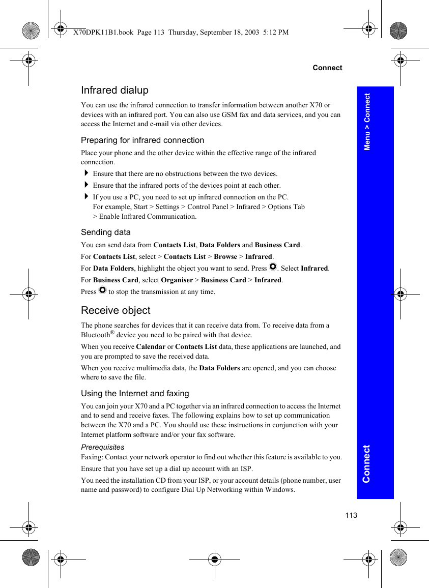 113ConnectConnectInfrared dialupYou can use the infrared connection to transfer information between another X70 or devices with an infrared port. You can also use GSM fax and data services, and you can access the Internet and e-mail via other devices.Preparing for infrared connectionPlace your phone and the other device within the effective range of the infrared connection.Ensure that there are no obstructions between the two devices.Ensure that the infrared ports of the devices point at each other.If you use a PC, you need to set up infrared connection on the PC.For example, Start &gt; Settings &gt; Control Panel &gt; Infrared &gt; Options Tab &gt; Enable Infrared Communication.Sending dataYou can send data from Contacts List, Data Folders and Business Card.For Contacts List, select &gt; Contacts List &gt; Browse &gt; Infrared.For Data Folders, highlight the object you want to send. Press Q. Select Infrared.For Business Card, select Organiser &gt; Business Card &gt; Infrared.Press Q to stop the transmission at any time.Receive objectThe phone searches for devices that it can receive data from. To receive data from a Bluetooth® device you need to be paired with that device.When you receive Calendar or Contacts List data, these applications are launched, and you are prompted to save the received data.When you receive multimedia data, the Data Folders are opened, and you can choose where to save the file.Using the Internet and faxingYou can join your X70 and a PC together via an infrared connection to access the Internet and to send and receive faxes. The following explains how to set up communication between the X70 and a PC. You should use these instructions in conjunction with your Internet platform software and/or your fax software.PrerequisitesFaxing: Contact your network operator to find out whether this feature is available to you.Ensure that you have set up a dial up account with an ISP.You need the installation CD from your ISP, or your account details (phone number, user name and password) to configure Dial Up Networking within Windows.Menu &gt; ConnectX70DPK11B1.book  Page 113  Thursday, September 18, 2003  5:12 PM