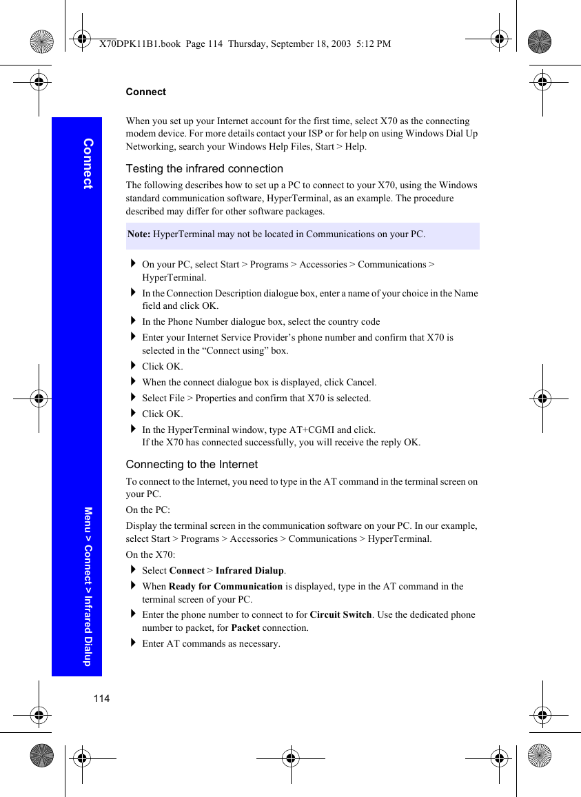 114ConnectConnectWhen you set up your Internet account for the first time, select X70 as the connecting modem device. For more details contact your ISP or for help on using Windows Dial Up Networking, search your Windows Help Files, Start &gt; Help.Testing the infrared connectionThe following describes how to set up a PC to connect to your X70, using the Windows standard communication software, HyperTerminal, as an example. The procedure described may differ for other software packages.On your PC, select Start &gt; Programs &gt; Accessories &gt; Communications &gt; HyperTerminal.In the Connection Description dialogue box, enter a name of your choice in the Name field and click OK.In the Phone Number dialogue box, select the country codeEnter your Internet Service Provider’s phone number and confirm that X70 is selected in the “Connect using” box.Click OK.When the connect dialogue box is displayed, click Cancel.Select File &gt; Properties and confirm that X70 is selected.Click OK.In the HyperTerminal window, type AT+CGMI and click.If the X70 has connected successfully, you will receive the reply OK.Connecting to the InternetTo connect to the Internet, you need to type in the AT command in the terminal screen on your PC.On the PC:Display the terminal screen in the communication software on your PC. In our example, select Start &gt; Programs &gt; Accessories &gt; Communications &gt; HyperTerminal.On the X70:Select Connect &gt; Infrared Dialup.When Ready for Communication is displayed, type in the AT command in the terminal screen of your PC.Enter the phone number to connect to for Circuit Switch. Use the dedicated phone number to packet, for Packet connection.Enter AT commands as necessary.Note: HyperTerminal may not be located in Communications on your PC.Menu &gt; Connect &gt; Infrared DialupX70DPK11B1.book  Page 114  Thursday, September 18, 2003  5:12 PM