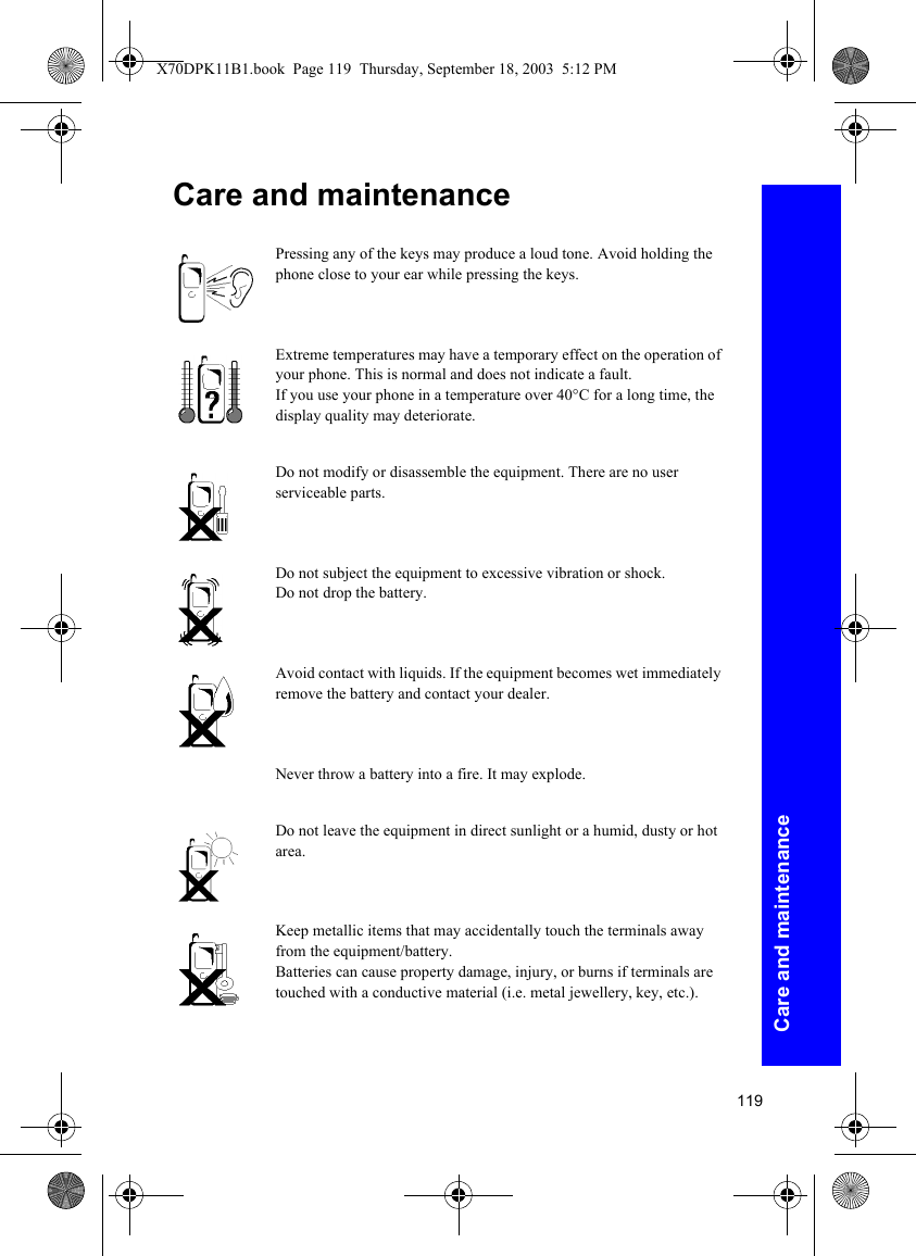 119Care and maintenanceCare and maintenancePressing any of the keys may produce a loud tone. Avoid holding the phone close to your ear while pressing the keys.Extreme temperatures may have a temporary effect on the operation of your phone. This is normal and does not indicate a fault.If you use your phone in a temperature over 40°C for a long time, the display quality may deteriorate.Do not modify or disassemble the equipment. There are no user serviceable parts.Do not subject the equipment to excessive vibration or shock.Do not drop the battery.Avoid contact with liquids. If the equipment becomes wet immediately remove the battery and contact your dealer.Never throw a battery into a fire. It may explode.Do not leave the equipment in direct sunlight or a humid, dusty or hot area.Keep metallic items that may accidentally touch the terminals away from the equipment/battery.Batteries can cause property damage, injury, or burns if terminals are touched with a conductive material (i.e. metal jewellery, key, etc.).X70DPK11B1.book  Page 119  Thursday, September 18, 2003  5:12 PM