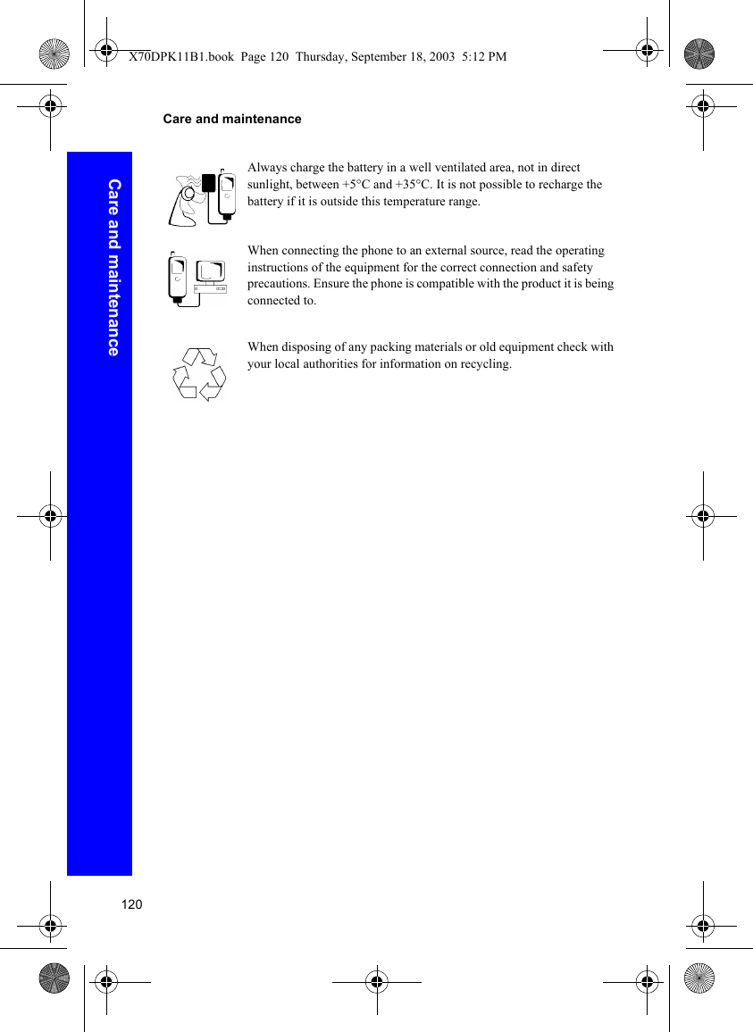 120Care and maintenanceCare and maintenanceAlways charge the battery in a well ventilated area, not in direct sunlight, between +5°C and +35°C. It is not possible to recharge the battery if it is outside this temperature range.When connecting the phone to an external source, read the operating instructions of the equipment for the correct connection and safety precautions. Ensure the phone is compatible with the product it is being connected to.When disposing of any packing materials or old equipment check with your local authorities for information on recycling.X70DPK11B1.book  Page 120  Thursday, September 18, 2003  5:12 PM