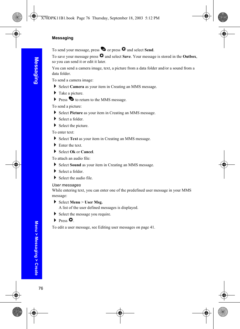 76MessagingMessagingTo send your message, press A or press Q and select Send.To save your message press Q and select Save. Your message is stored in the Outbox, so you can send it or edit it later.You can send a camera image, text, a picture from a data folder and/or a sound from a data folder.To send a camera image:Select Camera as your item in Creating an MMS message.Take a picture.Press A to return to the MMS message.To send a picture:Select Picture as your item in Creating an MMS message.Select a folder.Select the picture.To enter text:Select Text as your item in Creating an MMS message.Enter the text.Select Ok or Cancel.To attach an audio file:Select Sound as your item in Creating an MMS message.Select a folder.Select the audio file.User messagesWhile entering text, you can enter one of the predefined user message in your MMS message:Select Menu &gt; User Msg.A list of the user defined messages is displayed.Select the message you require.Press Q.To edit a user message, see Editing user messages on page 41.Menu &gt; Messaging &gt; CreateX70DPK11B1.book  Page 76  Thursday, September 18, 2003  5:12 PM