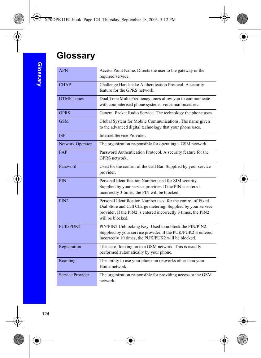 124GlossaryGlossaryAPN Access Point Name. Directs the user to the gateway or the required service.CHAP Challenge Handshake Authentication Protocol. A security feature for the GPRS network.DTMF Tones Dual Tone Multi-Frequency tones allow you to communicate with computerised phone systems, voice mailboxes etc.GPRS General Packet Radio Service. The technology the phone uses.GSM Global System for Mobile Communications. The name given to the advanced digital technology that your phone uses.ISP Internet Service Provider.Network Operator The organization responsible for operating a GSM network.PAP Password Authentication Protocol. A security feature for the GPRS network.Password Used for the control of the Call Bar. Supplied by your service provider.PIN Personal Identification Number used for SIM security. Supplied by your service provider. If the PIN is entered incorrectly 3 times, the PIN will be blocked.PIN2 Personal Identification Number used for the control of Fixed Dial Store and Call Charge metering. Supplied by your service provider. If the PIN2 is entered incorrectly 3 times, the PIN2 will be blocked.PUK/PUK2 PIN/PIN2 Unblocking Key. Used to unblock the PIN/PIN2. Supplied by your service provider. If the PUK/PUK2 is entered incorrectly 10 times, the PUK/PUK2 will be blocked.Registration The act of locking on to a GSM network. This is usually performed automatically by your phone.Roaming The ability to use your phone on networks other than your Home network.Service Provider The organization responsible for providing access to the GSM network.X70DPK11B1.book  Page 124  Thursday, September 18, 2003  5:12 PM