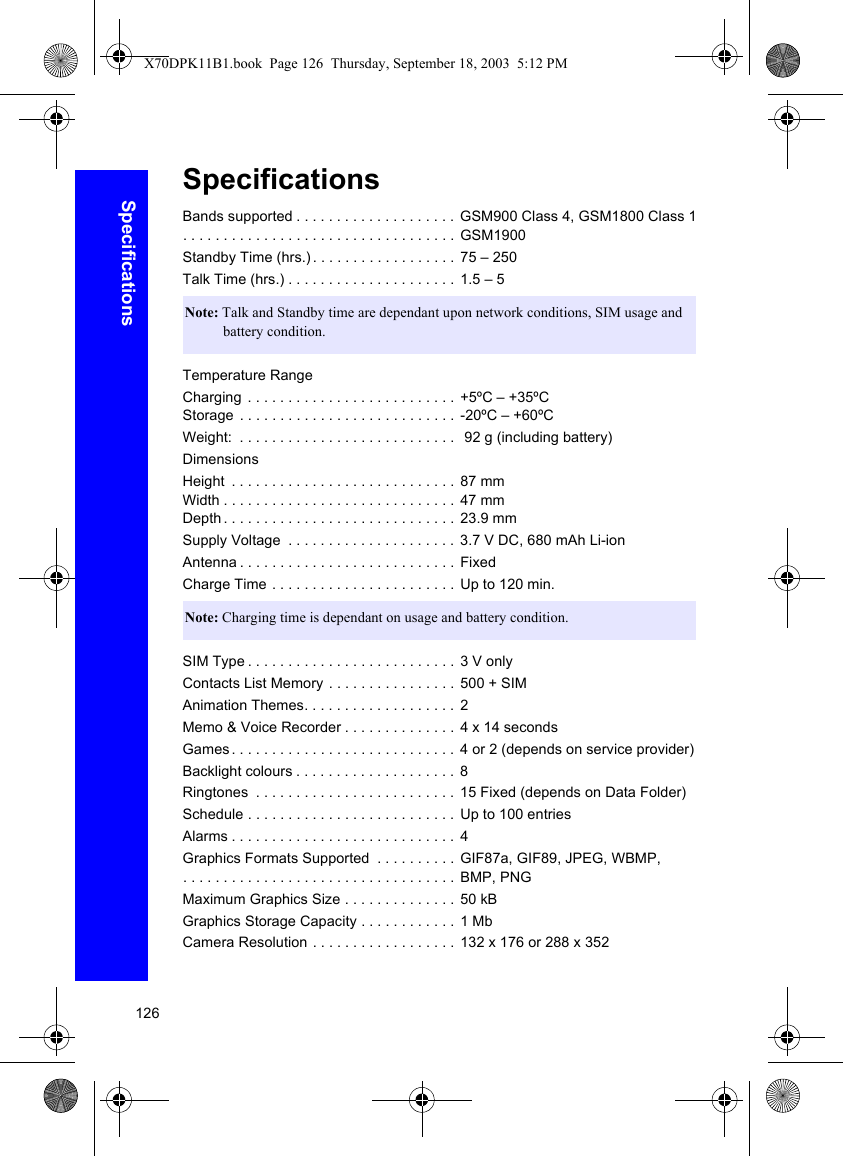 126SpecificationsSpecificationsBands supported . . . . . . . . . . . . . . . . . . . . GSM900 Class 4, GSM1800 Class 1. . . . . . . . . . . . . . . . . . . . . . . . . . . . . . . . . . GSM1900Standby Time (hrs.). . . . . . . . . . . . . . . . . . 75 – 250 Talk Time (hrs.) . . . . . . . . . . . . . . . . . . . . .  1.5 – 5Temperature RangeCharging  . . . . . . . . . . . . . . . . . . . . . . . . . .  +5ºC – +35ºCStorage  . . . . . . . . . . . . . . . . . . . . . . . . . . .  -20ºC – +60ºCWeight:  . . . . . . . . . . . . . . . . . . . . . . . . . . .   92 g (including battery)DimensionsHeight  . . . . . . . . . . . . . . . . . . . . . . . . . . . .  87 mmWidth . . . . . . . . . . . . . . . . . . . . . . . . . . . . . 47 mmDepth . . . . . . . . . . . . . . . . . . . . . . . . . . . . .  23.9 mmSupply Voltage  . . . . . . . . . . . . . . . . . . . . . 3.7 V DC, 680 mAh Li-ionAntenna . . . . . . . . . . . . . . . . . . . . . . . . . . . FixedCharge Time . . . . . . . . . . . . . . . . . . . . . . . Up to 120 min.SIM Type . . . . . . . . . . . . . . . . . . . . . . . . . .  3 V onlyContacts List Memory . . . . . . . . . . . . . . . .  500 + SIMAnimation Themes. . . . . . . . . . . . . . . . . . .  2Memo &amp; Voice Recorder . . . . . . . . . . . . . .  4 x 14 secondsGames. . . . . . . . . . . . . . . . . . . . . . . . . . . . 4 or 2 (depends on service provider)Backlight colours . . . . . . . . . . . . . . . . . . . .  8Ringtones  . . . . . . . . . . . . . . . . . . . . . . . . . 15 Fixed (depends on Data Folder)Schedule . . . . . . . . . . . . . . . . . . . . . . . . . . Up to 100 entriesAlarms . . . . . . . . . . . . . . . . . . . . . . . . . . . .  4Graphics Formats Supported  . . . . . . . . . .  GIF87a, GIF89, JPEG, WBMP, . . . . . . . . . . . . . . . . . . . . . . . . . . . . . . . . . .  BMP, PNGMaximum Graphics Size . . . . . . . . . . . . . .  50 kBGraphics Storage Capacity . . . . . . . . . . . .  1 MbCamera Resolution . . . . . . . . . . . . . . . . . . 132 x 176 or 288 x 352Note: Talk and Standby time are dependant upon network conditions, SIM usage and battery condition.Note: Charging time is dependant on usage and battery condition.X70DPK11B1.book  Page 126  Thursday, September 18, 2003  5:12 PM