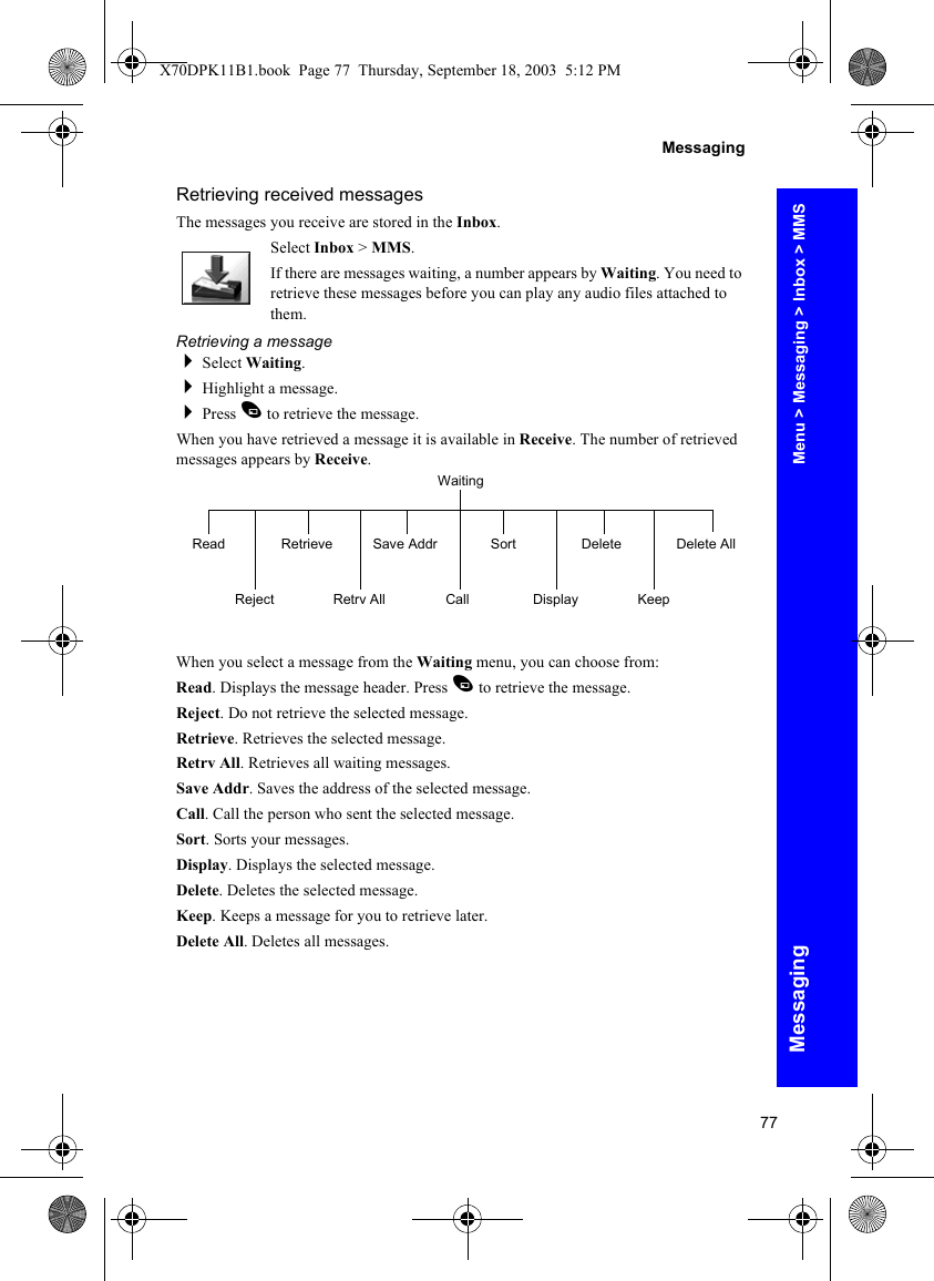 77MessagingMessagingRetrieving received messagesThe messages you receive are stored in the Inbox.Select Inbox &gt; MMS.If there are messages waiting, a number appears by Waiting. You need to retrieve these messages before you can play any audio files attached to them.Retrieving a messageSelect Waiting.Highlight a message.Press A to retrieve the message.When you have retrieved a message it is available in Receive. The number of retrieved messages appears by Receive.When you select a message from the Waiting menu, you can choose from:Read. Displays the message header. Press A to retrieve the message.Reject. Do not retrieve the selected message.Retrieve. Retrieves the selected message.Retrv All. Retrieves all waiting messages.Save Addr. Saves the address of the selected message.Call. Call the person who sent the selected message.Sort. Sorts your messages.Display. Displays the selected message.Delete. Deletes the selected message.Keep. Keeps a message for you to retrieve later.Delete All. Deletes all messages.WaitingReadRejectRetrieveRetrv AllSave AddrCallSortDisplayDeleteKeepDelete AllMenu &gt; Messaging &gt; Inbox &gt; MMSX70DPK11B1.book  Page 77  Thursday, September 18, 2003  5:12 PM