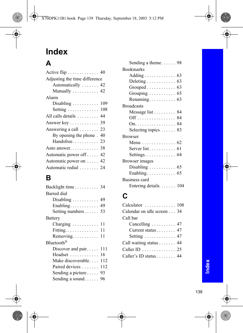 139IndexIndexAActive flip . . . . . . . . . . . . .  40Adjusting the time differenceAutomatically  . . . . . . .  42Manually . . . . . . . . . . .  42AlarmDisabling . . . . . . . . . . .  109Setting . . . . . . . . . . . . .  108All calls details  . . . . . . . . .  44Answer key . . . . . . . . . . . .  39Answering a call . . . . . . . .  23By opening the phone .  40Handsfree. . . . . . . . . . .  23Auto answer. . . . . . . . . . . .  38Automatic power off . . . . .  42Automatic power on . . . . .  42Automatic redial . . . . . . . .  24BBacklight time . . . . . . . . . .  34Barred dialDisabling . . . . . . . . . . .  49Enabling. . . . . . . . . . . .  49Setting numbers . . . . . .  53BatteryCharging  . . . . . . . . . . .  11Fitting. . . . . . . . . . . . . .  11Removing. . . . . . . . . . .  11Bluetooth®Discover and pair. . . . .  111Headset  . . . . . . . . . . . .  16Make discoverable. . . .  112Paired devices  . . . . . . .  112Sending a picture . . . . .  93Sending a sound. . . . . .  96Sending a theme. . . . . .  98BookmarksAdding . . . . . . . . . . . . .  63Deleting . . . . . . . . . . . .  63Grouped . . . . . . . . . . . .  63Grouping  . . . . . . . . . . .  65Renaming . . . . . . . . . . .  63BroadcastsMessage list . . . . . . . . .  84Off . . . . . . . . . . . . . . . .  84On. . . . . . . . . . . . . . . . .  84Selecting topics  . . . . . .  83BrowserMenu  . . . . . . . . . . . . . .  62Server list . . . . . . . . . . .  61Settings. . . . . . . . . . . . .  64Browser imagesDisabling . . . . . . . . . . .  65Enabling. . . . . . . . . . . .  65Business cardEntering details  . . . . . .  104CCalculator  . . . . . . . . . . . . .  108Calendar on idle screen . . .  34Call barCancelling  . . . . . . . . . .  47Current status . . . . . . . .  47Setting  . . . . . . . . . . . . .  47Call waiting status . . . . . . .  44Caller ID  . . . . . . . . . . . . . .  25Caller’s ID status . . . . . . . .  44X70DPK11B1.book  Page 139  Thursday, September 18, 2003  5:12 PM