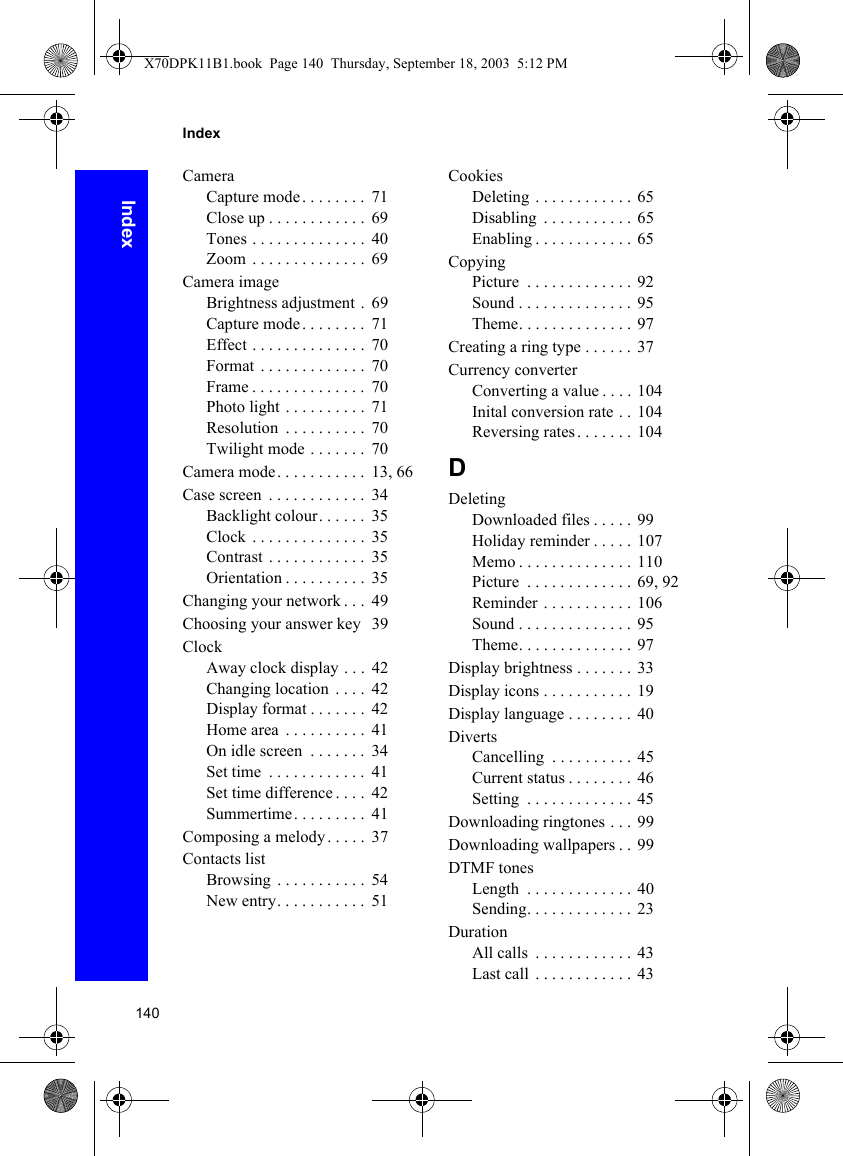 140IndexIndexCameraCapture mode . . . . . . . .  71Close up . . . . . . . . . . . .  69Tones . . . . . . . . . . . . . .  40Zoom  . . . . . . . . . . . . . .  69Camera imageBrightness adjustment .  69Capture mode . . . . . . . .  71Effect . . . . . . . . . . . . . .  70Format  . . . . . . . . . . . . .  70Frame . . . . . . . . . . . . . .  70Photo light . . . . . . . . . .  71Resolution  . . . . . . . . . .  70Twilight mode . . . . . . .  70Camera mode. . . . . . . . . . .  13, 66Case screen  . . . . . . . . . . . .  34Backlight colour. . . . . .  35Clock . . . . . . . . . . . . . .  35Contrast . . . . . . . . . . . .  35Orientation . . . . . . . . . .  35Changing your network . . .  49Choosing your answer key   39ClockAway clock display . . .  42Changing location  . . . .  42Display format . . . . . . .  42Home area  . . . . . . . . . .  41On idle screen  . . . . . . .  34Set time  . . . . . . . . . . . .  41Set time difference . . . .  42Summertime. . . . . . . . .  41Composing a melody. . . . .  37Contacts listBrowsing  . . . . . . . . . . .  54New entry. . . . . . . . . . .  51CookiesDeleting . . . . . . . . . . . . 65Disabling  . . . . . . . . . . . 65Enabling . . . . . . . . . . . .  65CopyingPicture  . . . . . . . . . . . . . 92Sound . . . . . . . . . . . . . .  95Theme. . . . . . . . . . . . . . 97Creating a ring type . . . . . .  37Currency converterConverting a value . . . . 104Inital conversion rate . . 104Reversing rates . . . . . . . 104DDeletingDownloaded files . . . . . 99Holiday reminder . . . . . 107Memo . . . . . . . . . . . . . . 110Picture  . . . . . . . . . . . . . 69, 92Reminder . . . . . . . . . . . 106Sound . . . . . . . . . . . . . .  95Theme. . . . . . . . . . . . . . 97Display brightness . . . . . . . 33Display icons . . . . . . . . . . . 19Display language . . . . . . . . 40DivertsCancelling  . . . . . . . . . . 45Current status . . . . . . . .  46Setting  . . . . . . . . . . . . . 45Downloading ringtones . . .  99Downloading wallpapers . .  99DTMF tonesLength  . . . . . . . . . . . . .  40Sending. . . . . . . . . . . . . 23DurationAll calls  . . . . . . . . . . . . 43Last call  . . . . . . . . . . . . 43X70DPK11B1.book  Page 140  Thursday, September 18, 2003  5:12 PM