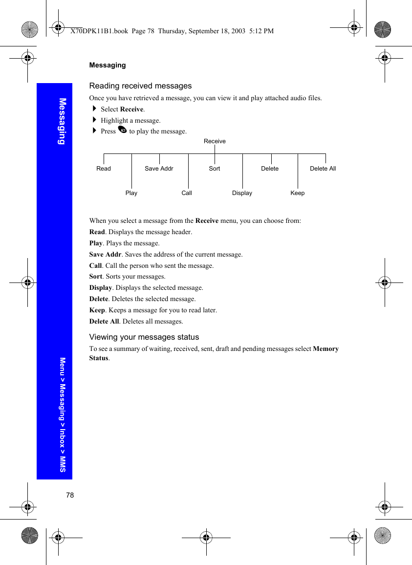 78MessagingMessagingReading received messagesOnce you have retrieved a message, you can view it and play attached audio files.Select Receive.Highlight a message.Press A to play the message.When you select a message from the Receive menu, you can choose from:Read. Displays the message header.Play. Plays the message.Save Addr. Saves the address of the current message.Call. Call the person who sent the message.Sort. Sorts your messages.Display. Displays the selected message. Delete. Deletes the selected message.Keep. Keeps a message for you to read later.Delete All. Deletes all messages.Viewing your messages statusTo see a summary of waiting, received, sent, draft and pending messages select Memory Status.ReceiveReadPlaySave AddrCallSortDisplayDeleteKeepDelete AllMenu &gt; Messaging &gt; Inbox &gt; MMSX70DPK11B1.book  Page 78  Thursday, September 18, 2003  5:12 PM