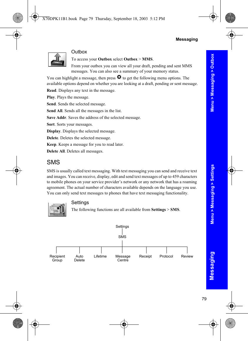 79MessagingMessagingOutboxTo access your Outbox select Outbox &gt; MMS.From your outbox you can view all your draft, pending and sent MMS messages. You can also see a summary of your memory status.You can highlight a message, then press Q to get the following menu options. The available options depend on whether you are looking at a draft, pending or sent message.Read. Displays any text in the message.Play. Plays the message.Send. Sends the selected message.Send All. Sends all the messages in the list.Save Addr. Saves the address of the selected message.Sort. Sorts your messages.Display. Displays the selected message. Delete. Deletes the selected message.Keep. Keeps a message for you to read later.Delete All. Deletes all messages.SMSSMS is usually called text messaging. With text messaging you can send and receive text and images. You can receive, display, edit and send text messages of up to 459 characters to mobile phones on your service provider’s network or any network that has a roaming agreement. The actual number of characters available depends on the language you use. You can only send text messages to phones that have text messaging functionality.SettingsThe following functions are all available from Settings &gt; SMS.SettingsRecipient Group Auto Delete Lifetime Message Centre Receipt Protocol ReviewSMSMenu &gt; Messaging &gt; OutboxMenu &gt; Messaging &gt; SettingsX70DPK11B1.book  Page 79  Thursday, September 18, 2003  5:12 PM