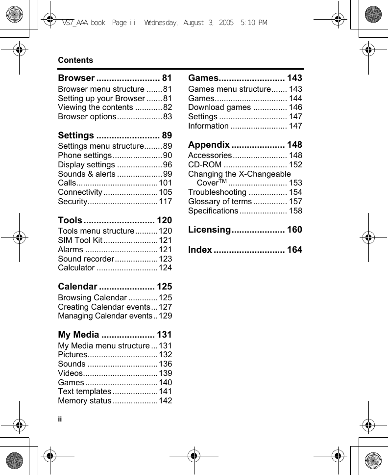 iiContentsBrowser ......................... 81Browser menu structure .......81Setting up your Browser .......81Viewing the contents ............82Browser options....................83Settings ......................... 89Settings menu structure........89Phone settings......................90Display settings ....................96Sounds &amp; alerts ....................99Calls....................................101Connectivity........................105Security...............................117Tools ............................ 120Tools menu structure..........120SIM Tool Kit ........................121Alarms ................................121Sound recorder...................123Calculator ...........................124Calendar ...................... 125Browsing Calendar .............125Creating Calendar events...127Managing Calendar events..129My Media ..................... 131My Media menu structure ...131Pictures...............................132Sounds ...............................136Videos.................................139Games................................140Text templates....................141Memory status ....................142Games.......................... 143Games menu structure....... 143Games................................ 144Download games ............... 146Settings .............................. 147Information ......................... 147Appendix ..................... 148Accessories........................ 148CD-ROM ............................ 152Changing the X-Changeable CoverTM .......................... 153Troubleshooting ................. 154Glossary of terms ............... 157Specifications ..................... 158Licensing..................... 160Index ............................ 164VS7_AAA.book  Page ii  Wednesday, August 3, 2005  5:10 PM