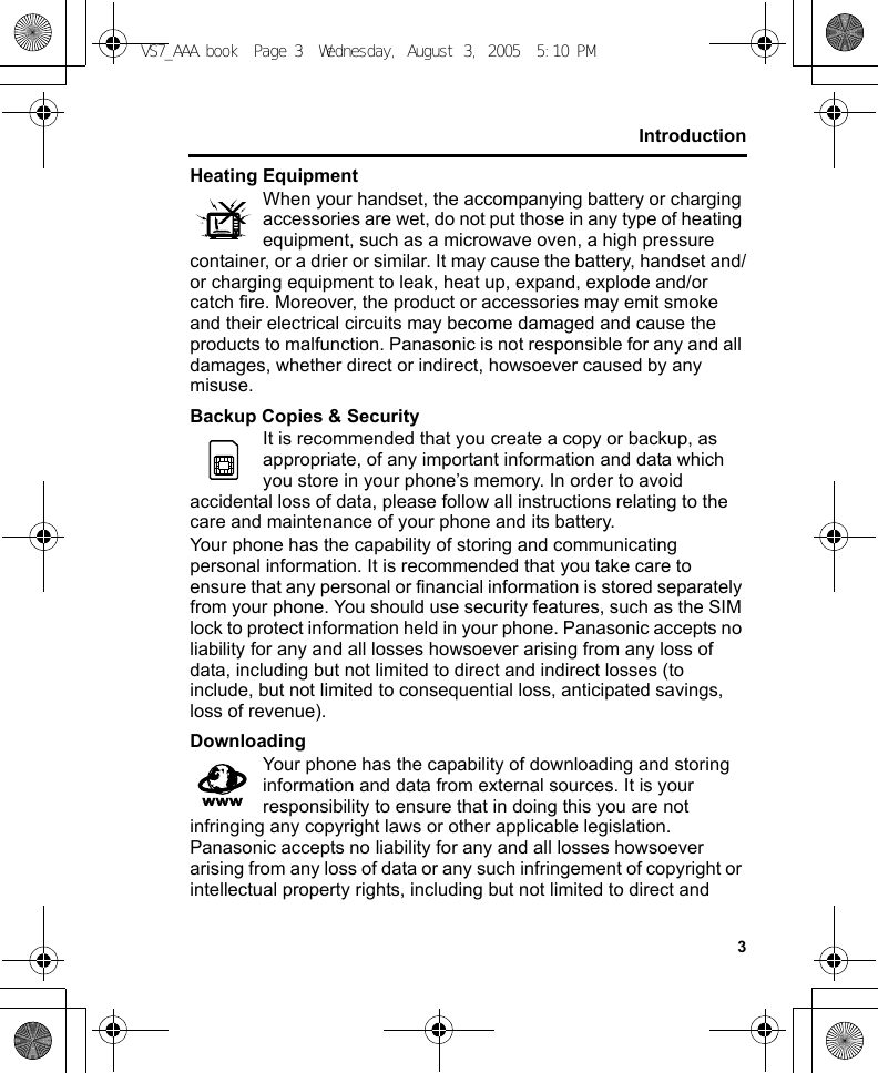 3IntroductionHeating EquipmentWhen your handset, the accompanying battery or charging accessories are wet, do not put those in any type of heating equipment, such as a microwave oven, a high pressure container, or a drier or similar. It may cause the battery, handset and/or charging equipment to leak, heat up, expand, explode and/or catch fire. Moreover, the product or accessories may emit smoke and their electrical circuits may become damaged and cause the products to malfunction. Panasonic is not responsible for any and all damages, whether direct or indirect, howsoever caused by any misuse.Backup Copies &amp; SecurityIt is recommended that you create a copy or backup, as appropriate, of any important information and data which you store in your phone’s memory. In order to avoid accidental loss of data, please follow all instructions relating to the care and maintenance of your phone and its battery.Your phone has the capability of storing and communicating personal information. It is recommended that you take care to ensure that any personal or financial information is stored separately from your phone. You should use security features, such as the SIM lock to protect information held in your phone. Panasonic accepts no liability for any and all losses howsoever arising from any loss of data, including but not limited to direct and indirect losses (to include, but not limited to consequential loss, anticipated savings, loss of revenue).DownloadingYour phone has the capability of downloading and storing information and data from external sources. It is your responsibility to ensure that in doing this you are not infringing any copyright laws or other applicable legislation. Panasonic accepts no liability for any and all losses howsoever arising from any loss of data or any such infringement of copyright or intellectual property rights, including but not limited to direct and VS7_AAA.book  Page 3  Wednesday, August 3, 2005  5:10 PM