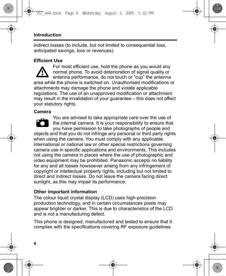 4Introductionindirect losses (to include, but not limited to consequential loss, anticipated savings, loss or revenues).Efficient UseFor most efficient use, hold the phone as you would any normal phone. To avoid deterioration of signal quality or antenna performance, do not touch or “cup” the antenna area while the phone is switched on. Unauthorised modifications or attachments may damage the phone and violate applicable regulations. The use of an unapproved modification or attachment may result in the invalidation of your guarantee – this does not affect your statutory rights.CameraYou are advised to take appropriate care over the use of the internal camera. It is your responsibility to ensure that you have permission to take photographs of people and objects and that you do not infringe any personal or third party rights when using the camera. You must comply with any applicable international or national law or other special restrictions governing camera use in specific applications and environments. This includes not using the camera in places where the use of photographic and video equipment may be prohibited. Panasonic accepts no liability for any and all losses howsoever arising from any infringement of copyright or intellectual property rights, including but not limited to direct and indirect losses. Do not leave the camera facing direct sunlight, as this may impair its performance.Other important informationThe colour liquid crystal display (LCD) uses high-precision production technology, and in certain circumstances pixels may appear brighter or darker. This is due to characteristics of the LCD and is not a manufacturing defect.This phone is designed, manufactured and tested to ensure that it complies with the specifications covering RF exposure guidelines VS7_AAA.book  Page 4  Wednesday, August 3, 2005  5:10 PM