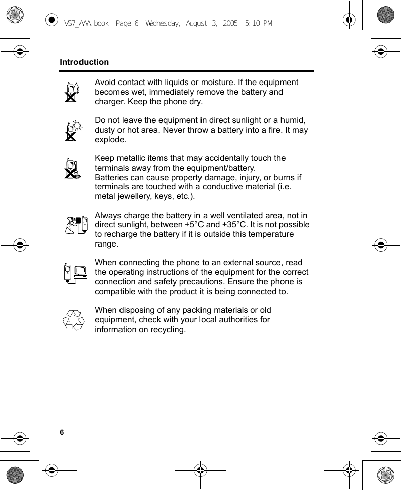 6IntroductionAvoid contact with liquids or moisture. If the equipment becomes wet, immediately remove the battery and charger. Keep the phone dry.Do not leave the equipment in direct sunlight or a humid, dusty or hot area. Never throw a battery into a fire. It may explode.Keep metallic items that may accidentally touch the terminals away from the equipment/battery.Batteries can cause property damage, injury, or burns if terminals are touched with a conductive material (i.e. metal jewellery, keys, etc.).Always charge the battery in a well ventilated area, not in direct sunlight, between +5°C and +35°C. It is not possible to recharge the battery if it is outside this temperature range.When connecting the phone to an external source, read the operating instructions of the equipment for the correct connection and safety precautions. Ensure the phone is compatible with the product it is being connected to.When disposing of any packing materials or old equipment, check with your local authorities for information on recycling.VS7_AAA.book  Page 6  Wednesday, August 3, 2005  5:10 PM