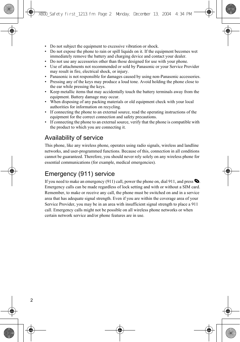 2• Do not subject the equipment to excessive vibration or shock.• Do not expose the phone to rain or spill liquids on it. If the equipment becomes wet immediately remove the battery and charging device and contact your dealer.• Do not use any accessories other than those designed for use with your phone.• Use of attachments not recommended or sold by Panasonic or your Service Provider may result in fire, electrical shock, or injury.• Panasonic is not responsible for damages caused by using non-Panasonic accessories.• Pressing any of the keys may produce a loud tone. Avoid holding the phone close to the ear while pressing the keys.• Keep metallic items that may accidentally touch the battery terminals away from the equipment. Battery damage may occur.• When disposing of any packing materials or old equipment check with your local authorities for information on recycling.• If connecting the phone to an external source, read the operating instructions of the equipment for the correct connection and safety precautions.• If connecting the phone to an external source, verify that the phone is compatible with the product to which you are connecting it.Availability of serviceThis phone, like any wireless phone, operates using radio signals, wireless and landline networks, and user-programmed functions. Because of this, connection in all conditions cannot be guaranteed. Therefore, you should never rely solely on any wireless phone for essential communications (for example, medical emergencies).Emergency (911) serviceIf you need to make an emergency (911) call, power the phone on, dial 911, and press D.Emergency calls can be made regardless of lock setting and with or without a SIM card.Remember, to make or receive any call, the phone must be switched on and in a service area that has adequate signal strength. Even if you are within the coverage area of your Service Provider, you may be in an area with insufficient signal strength to place a 911 call. Emergency calls might not be possible on all wireless phone networks or when certain network service and/or phone features are in use.X800_Safety first_1213.fm  Page 2  Monday, December 13, 2004  4:34 PM