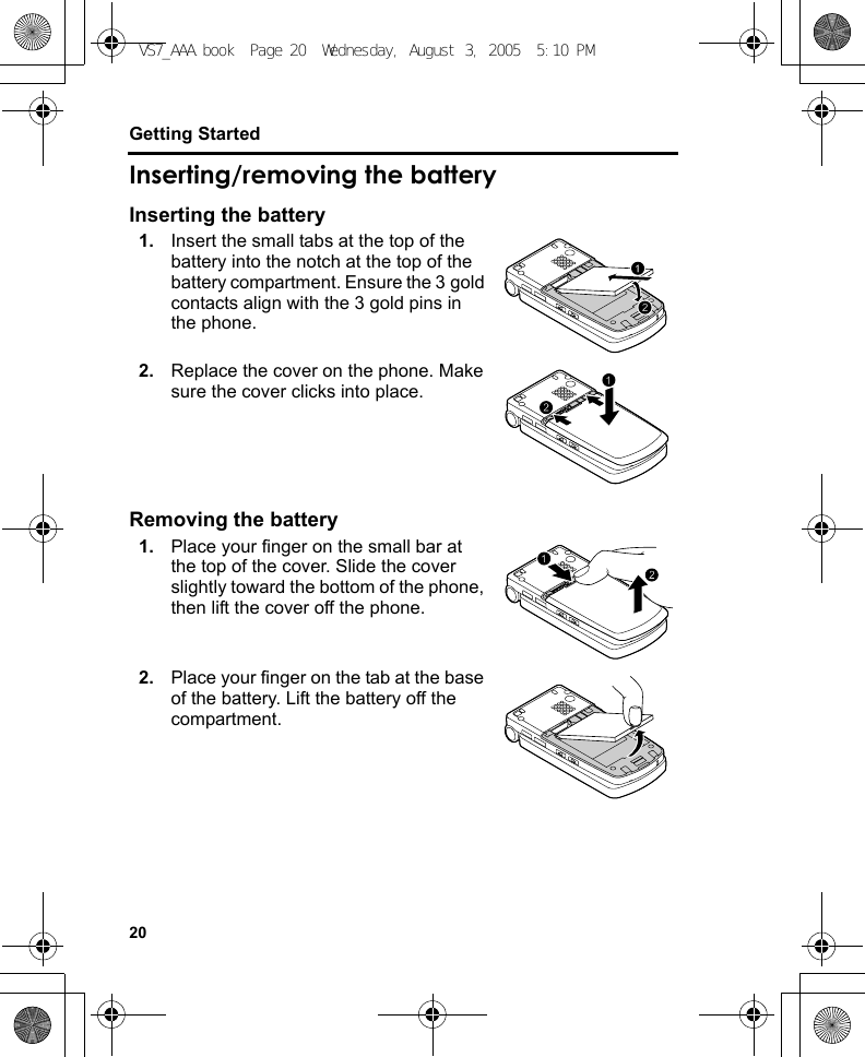 20Getting StartedInserting/removing the batteryInserting the battery1. Insert the small tabs at the top of the battery into the notch at the top of the battery compartment. Ensure the 3 gold contacts align with the 3 gold pins in the phone.2. Replace the cover on the phone. Make sure the cover clicks into place.Removing the battery1. Place your finger on the small bar at the top of the cover. Slide the cover slightly toward the bottom of the phone, then lift the cover off the phone.2. Place your finger on the tab at the base of the battery. Lift the battery off the compartment.VS7_AAA.book  Page 20  Wednesday, August 3, 2005  5:10 PM