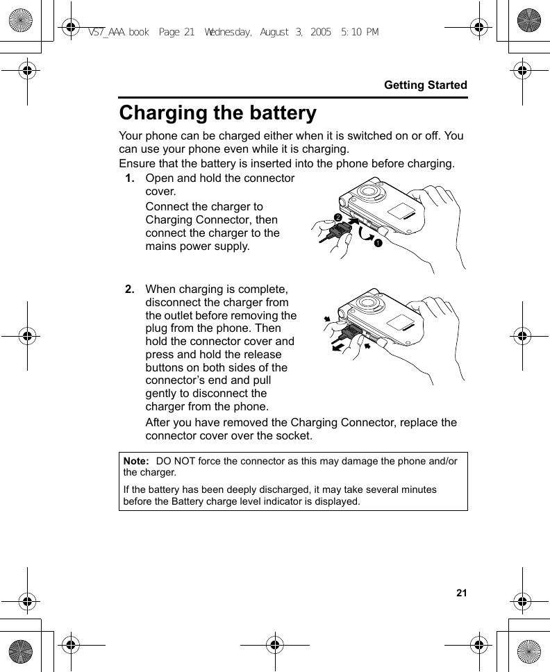 21Getting StartedCharging the batteryYour phone can be charged either when it is switched on or off. You can use your phone even while it is charging.Ensure that the battery is inserted into the phone before charging.1. Open and hold the connector cover.Connect the charger to Charging Connector, then connect the charger to the mains power supply.2. When charging is complete, disconnect the charger from the outlet before removing the plug from the phone. Then hold the connector cover and press and hold the release buttons on both sides of the connector’s end and pull gently to disconnect the charger from the phone.After you have removed the Charging Connector, replace the connector cover over the socket.Note: DO NOT force the connector as this may damage the phone and/or the charger.If the battery has been deeply discharged, it may take several minutes before the Battery charge level indicator is displayed.VS7_AAA.book  Page 21  Wednesday, August 3, 2005  5:10 PM