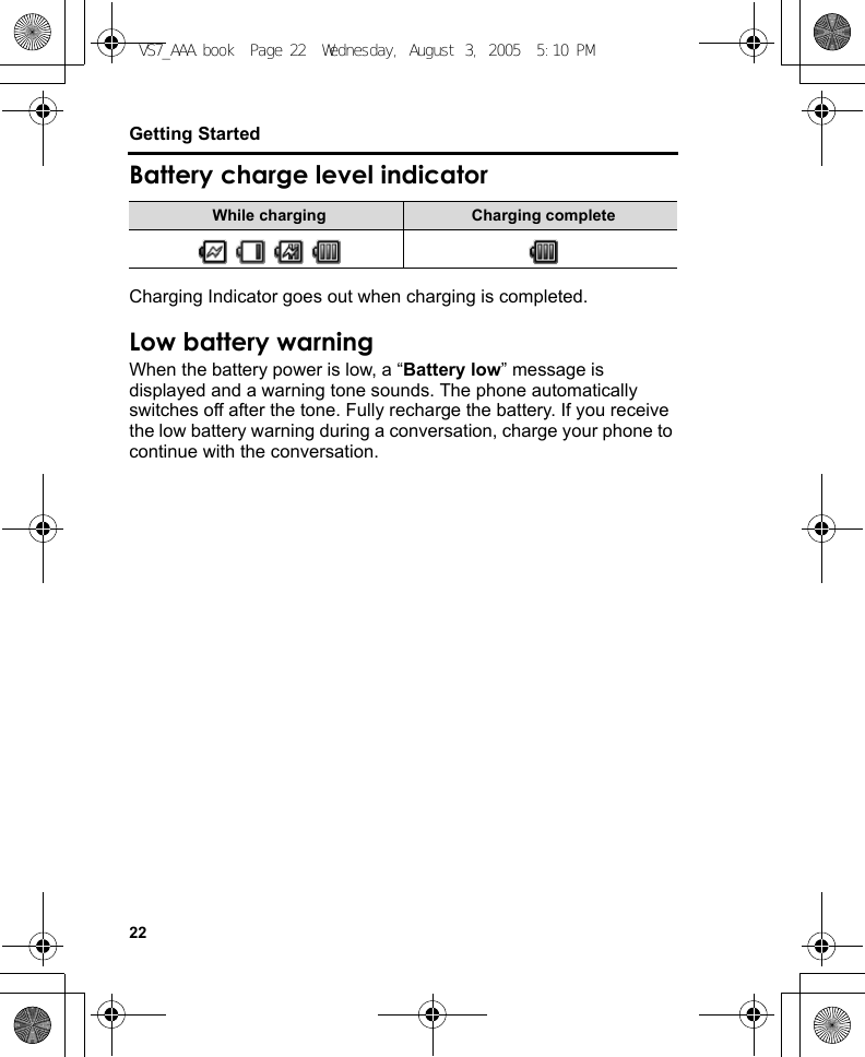 22Getting StartedBattery charge level indicatorCharging Indicator goes out when charging is completed.Low battery warningWhen the battery power is low, a “Battery low” message is displayed and a warning tone sounds. The phone automatically switches off after the tone. Fully recharge the battery. If you receive the low battery warning during a conversation, charge your phone to continue with the conversation.While charging Charging completeVS7_AAA.book  Page 22  Wednesday, August 3, 2005  5:10 PM