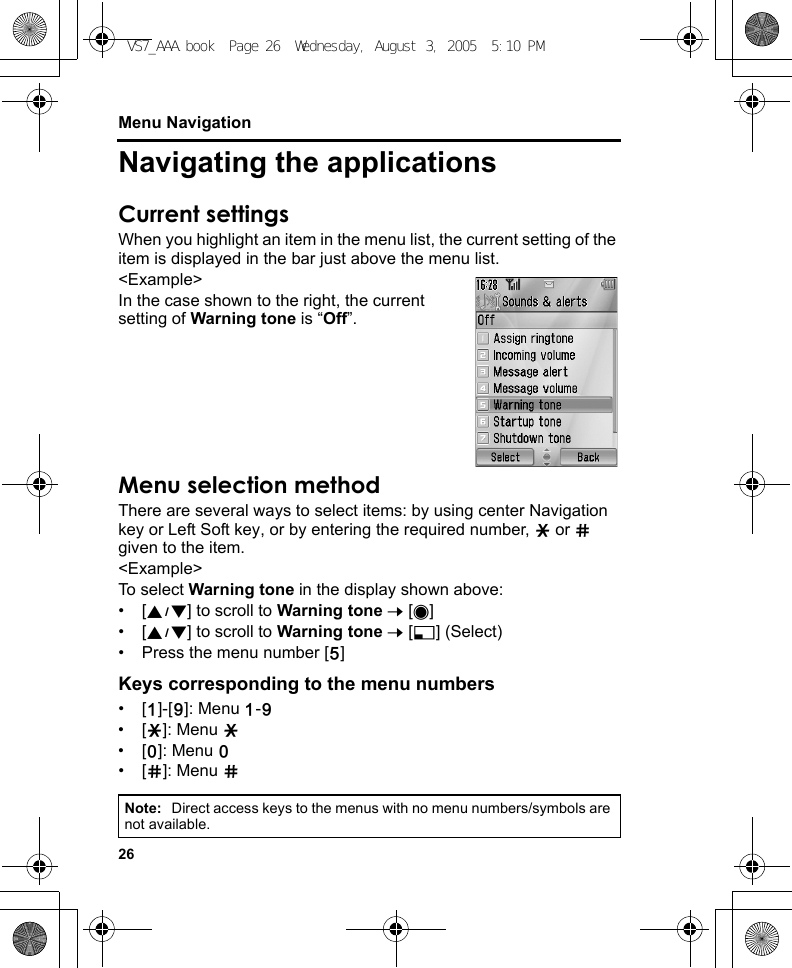 26Menu NavigationNavigating the applicationsCurrent settingsWhen you highlight an item in the menu list, the current setting of the item is displayed in the bar just above the menu list.&lt;Example&gt;In the case shown to the right, the current setting of Warning tone is “Off”.Menu selection methodThere are several ways to select items: by using center Navigation key or Left Soft key, or by entering the required number, e or r given to the item.&lt;Example&gt;To select Warning tone in the display shown above:•[192] to scroll to Warning tone 7 [0]•[192] to scroll to Warning tone 7 [5] (Select)• Press the menu number [G]Keys corresponding to the menu numbers•[A]-[K]: Menu A-K•[e]: Menu e•[L]: Menu L•[r]: Menu rNote: Direct access keys to the menus with no menu numbers/symbols are not available.VS7_AAA.book  Page 26  Wednesday, August 3, 2005  5:10 PM