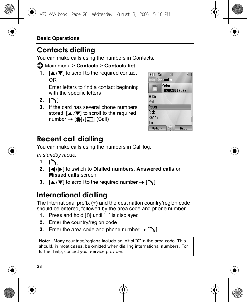 28Basic OperationsContacts diallingYou can make calls using the numbers in Contacts.d Main menu &gt; Contacts &gt; Contacts list1. [192] to scroll to the required contactOREnter letters to find a contact beginning with the specific letters2. [q]3. If the card has several phone numbers stored, [192] to scroll to the required number 7 [0]9[5] (Call)Recent call diallingYou can make calls using the numbers in Call log.In standby mode:1. [q]2. [394] to switch to Dialled numbers, Answered calls or Missed calls screen3. [192] to scroll to the required number 7 [q]International diallingThe international prefix (+) and the destination country/region code should be entered, followed by the area code and phone number.1. Press and hold [L] until “+” is displayed2. Enter the country/region code3. Enter the area code and phone number 7 [q]Note: Many countries/regions include an initial “0” in the area code. This should, in most cases, be omitted when dialling international numbers. For further help, contact your service provider.VS7_AAA.book  Page 28  Wednesday, August 3, 2005  5:10 PM