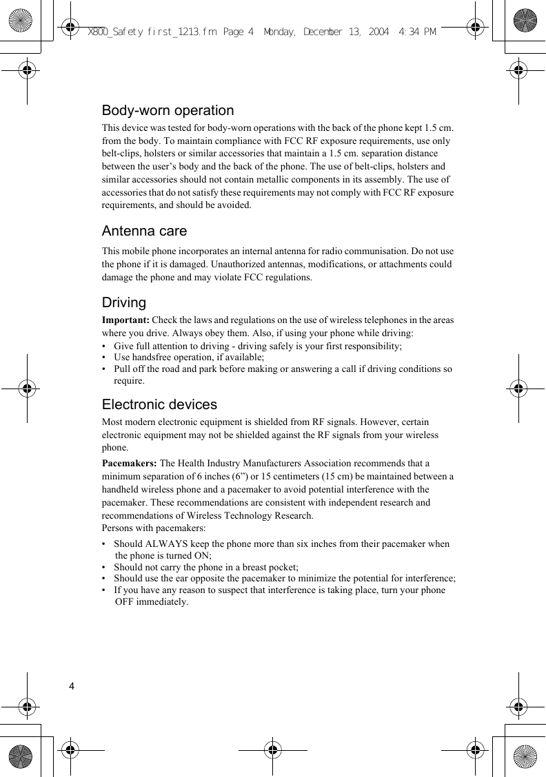 4Body-worn operationThis device was tested for body-worn operations with the back of the phone kept 1.5 cm. from the body. To maintain compliance with FCC RF exposure requirements, use only belt-clips, holsters or similar accessories that maintain a 1.5 cm. separation distance between the user’s body and the back of the phone. The use of belt-clips, holsters and similar accessories should not contain metallic components in its assembly. The use of accessories that do not satisfy these requirements may not comply with FCC RF exposure requirements, and should be avoided.Antenna careThis mobile phone incorporates an internal antenna for radio communisation. Do not use the phone if it is damaged. Unauthorized antennas, modifications, or attachments could damage the phone and may violate FCC regulations.DrivingImportant: Check the laws and regulations on the use of wireless telephones in the areas where you drive. Always obey them. Also, if using your phone while driving:• Give full attention to driving - driving safely is your first responsibility;• Use handsfree operation, if available;• Pull off the road and park before making or answering a call if driving conditions so require.Electronic devicesMost modern electronic equipment is shielded from RF signals. However, certain electronic equipment may not be shielded against the RF signals from your wireless phone.Pacemakers: The Health Industry Manufacturers Association recommends that a minimum separation of 6 inches (6”) or 15 centimeters (15 cm) be maintained between a handheld wireless phone and a pacemaker to avoid potential interference with the pacemaker. These recommendations are consistent with independent research and recommendations of Wireless Technology Research.Persons with pacemakers:• Should ALWAYS keep the phone more than six inches from their pacemaker when the phone is turned ON;• Should not carry the phone in a breast pocket;• Should use the ear opposite the pacemaker to minimize the potential for interference;• If you have any reason to suspect that interference is taking place, turn your phone OFF immediately.X800_Safety first_1213.fm  Page 4  Monday, December 13, 2004  4:34 PM