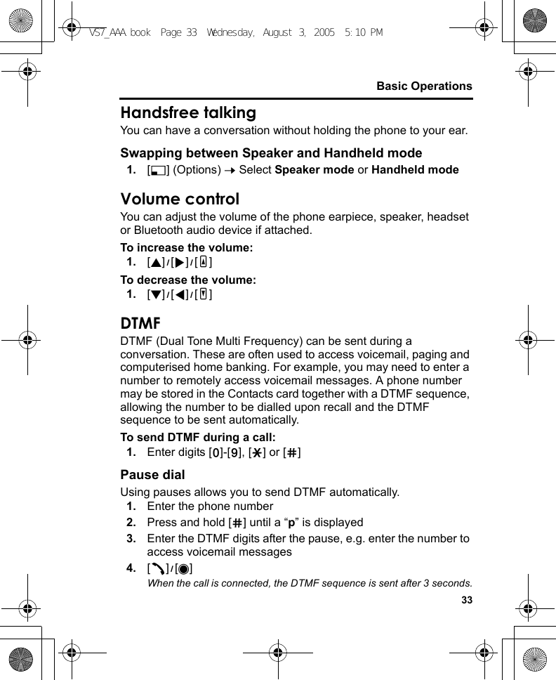 33Basic OperationsHandsfree talkingYou can have a conversation without holding the phone to your ear.Swapping between Speaker and Handheld mode1. [5] (Options) 7 Select Speaker mode or Handheld modeVolume controlYou can adjust the volume of the phone earpiece, speaker, headset or Bluetooth audio device if attached.To increase the volume:1. [1]9[4]9[O]To decrease the volume:1. [2]9[3]9[P]DTMFDTMF (Dual Tone Multi Frequency) can be sent during a conversation. These are often used to access voicemail, paging and computerised home banking. For example, you may need to enter a number to remotely access voicemail messages. A phone number may be stored in the Contacts card together with a DTMF sequence, allowing the number to be dialled upon recall and the DTMF sequence to be sent automatically.To send DTMF during a call:1. Enter digits [L]-[K], [e] or [r]Pause dialUsing pauses allows you to send DTMF automatically.1. Enter the phone number2. Press and hold [r] until a “p” is displayed3. Enter the DTMF digits after the pause, e.g. enter the number to access voicemail messages4. [q]9[0]When the call is connected, the DTMF sequence is sent after 3 seconds.VS7_AAA.book  Page 33  Wednesday, August 3, 2005  5:10 PM