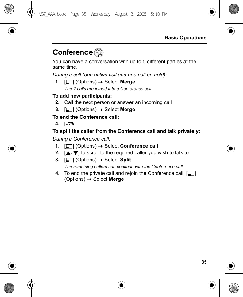 35Basic OperationsConferenceYou can have a conversation with up to 5 different parties at the same time.During a call (one active call and one call on hold):1. [5] (Options) 7 Select MergeThe 2 calls are joined into a Conference call.To add new participants:2. Call the next person or answer an incoming call3. [5] (Options) 7 Select MergeTo end the Conference call:4. [Y]To split the caller from the Conference call and talk privately:During a Conference call:1. [5] (Options) 7 Select Conference call2. [192] to scroll to the required caller you wish to talk to3. [5] (Options) 7 Select SplitThe remaining callers can continue with the Conference call.4. To end the private call and rejoin the Conference call, [5] (Options) 7 Select MergeVS7_AAA.book  Page 35  Wednesday, August 3, 2005  5:10 PM