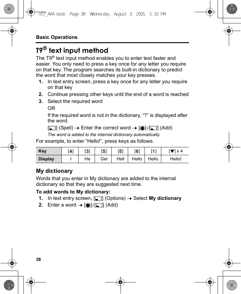 38Basic OperationsT9® text input methodThe T9® text input method enables you to enter text faster and easier. You only need to press a key once for any letter you require on that key. The program searches its built-in dictionary to predict the word that most closely matches your key presses.1. In text entry screen, press a key once for any letter you require on that key2. Continue pressing other keys until the end of a word is reached3. Select the required wordORIf the required word is not in the dictionary, “?” is displayed after the word.[5] (Spell) 7 Enter the correct word 7 [0]9[5] (Add)The word is added to the internal dictionary automatically.For example, to enter “Hello!”, press keys as follows.My dictionaryWords that you enter in My dictionary are added to the internal dictionary so that they are suggested next time.To add words to My dictionary:1. In text entry screen, [5] (Options) 7 Select My dictionary2. Enter a word 7 [0]9[5] (Add)Key [F][D][G][G][H][A][2] x 4Display I He Gel Hell Hello Hello. Hello!VS7_AAA.book  Page 38  Wednesday, August 3, 2005  5:10 PM