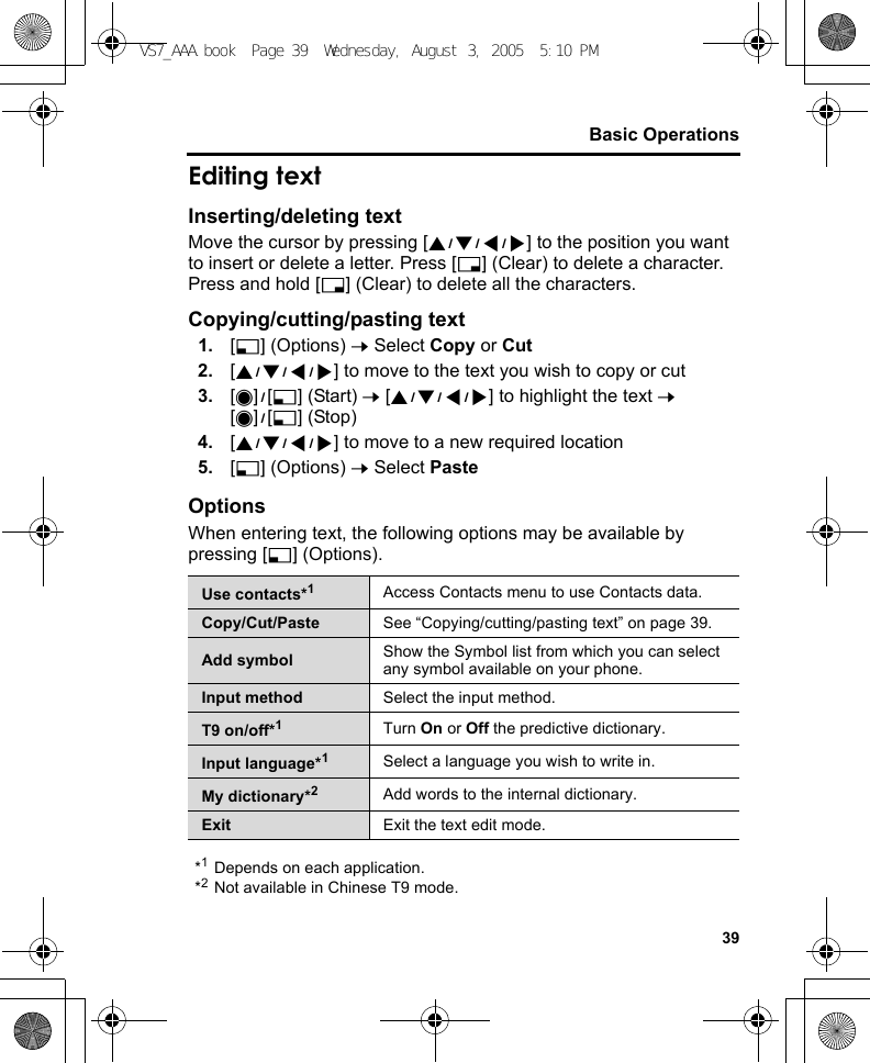 39Basic OperationsEditing textInserting/deleting textMove the cursor by pressing [1929394] to the position you want to insert or delete a letter. Press [6] (Clear) to delete a character. Press and hold [6] (Clear) to delete all the characters.Copying/cutting/pasting text1. [5] (Options) 7 Select Copy or Cut2. [1929394] to move to the text you wish to copy or cut3. [0]9[5] (Start) 7 [1929394] to highlight the text 7 [0]9[5] (Stop)4. [1929394] to move to a new required location5. [5] (Options) 7 Select PasteOptionsWhen entering text, the following options may be available by pressing [5] (Options).*1Depends on each application.*2Not available in Chinese T9 mode.Use contacts*1Access Contacts menu to use Contacts data.Copy/Cut/Paste See “Copying/cutting/pasting text” on page 39.Add symbol Show the Symbol list from which you can select any symbol available on your phone.Input method Select the input method.T9 on/off*1Turn On or Off the predictive dictionary.Input language*1Select a language you wish to write in.My dictionary*2Add words to the internal dictionary.Exit Exit the text edit mode.VS7_AAA.book  Page 39  Wednesday, August 3, 2005  5:10 PM