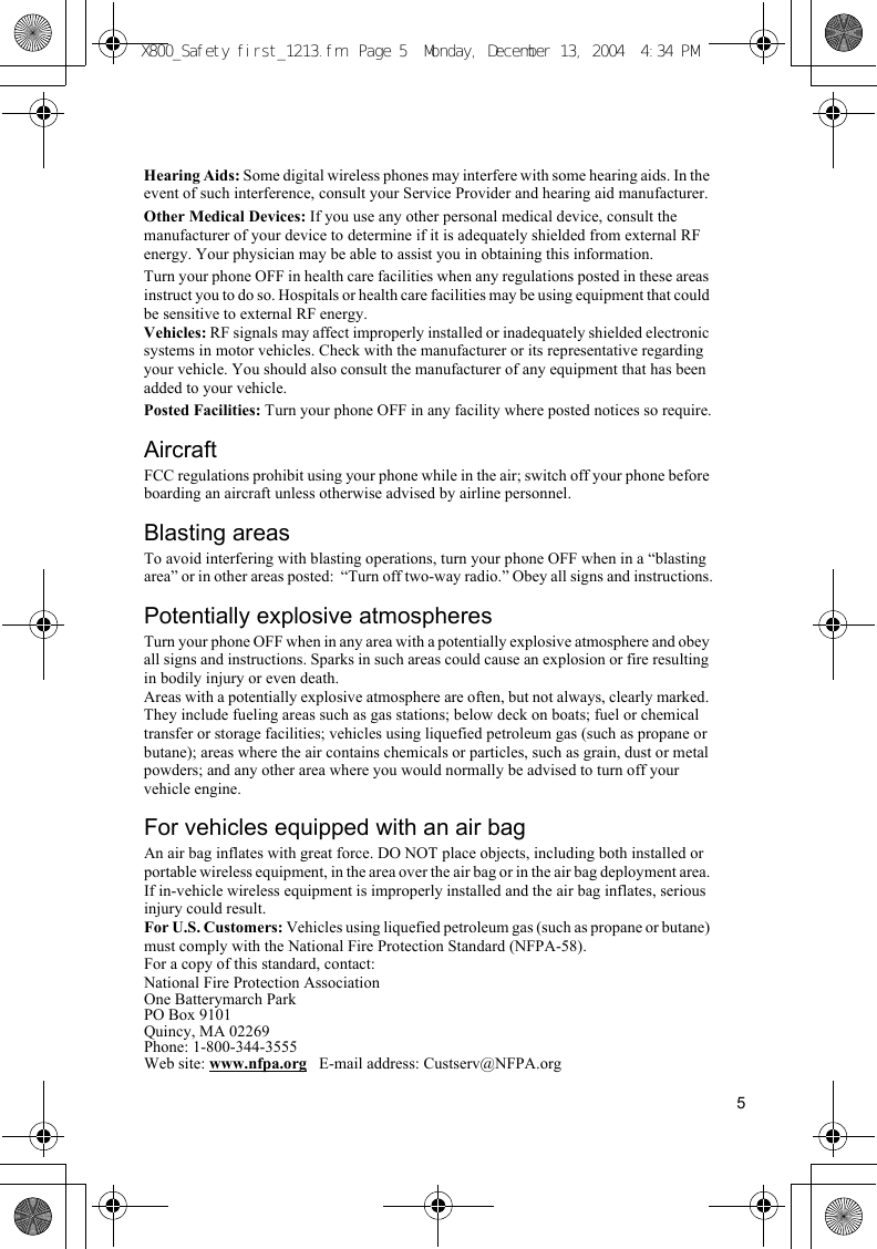 5Hearing Aids: Some digital wireless phones may interfere with some hearing aids. In the event of such interference, consult your Service Provider and hearing aid manufacturer.Other Medical Devices: If you use any other personal medical device, consult the manufacturer of your device to determine if it is adequately shielded from external RF energy. Your physician may be able to assist you in obtaining this information.Turn your phone OFF in health care facilities when any regulations posted in these areas instruct you to do so. Hospitals or health care facilities may be using equipment that could be sensitive to external RF energy.Vehicles: RF signals may affect improperly installed or inadequately shielded electronic systems in motor vehicles. Check with the manufacturer or its representative regarding your vehicle. You should also consult the manufacturer of any equipment that has been added to your vehicle.Posted Facilities: Turn your phone OFF in any facility where posted notices so require.AircraftFCC regulations prohibit using your phone while in the air; switch off your phone before boarding an aircraft unless otherwise advised by airline personnel.Blasting areasTo avoid interfering with blasting operations, turn your phone OFF when in a “blasting area” or in other areas posted:  “Turn off two-way radio.” Obey all signs and instructions.Potentially explosive atmospheresTurn your phone OFF when in any area with a potentially explosive atmosphere and obey all signs and instructions. Sparks in such areas could cause an explosion or fire resulting in bodily injury or even death.Areas with a potentially explosive atmosphere are often, but not always, clearly marked. They include fueling areas such as gas stations; below deck on boats; fuel or chemical transfer or storage facilities; vehicles using liquefied petroleum gas (such as propane or butane); areas where the air contains chemicals or particles, such as grain, dust or metal powders; and any other area where you would normally be advised to turn off your vehicle engine.For vehicles equipped with an air bagAn air bag inflates with great force. DO NOT place objects, including both installed or portable wireless equipment, in the area over the air bag or in the air bag deployment area. If in-vehicle wireless equipment is improperly installed and the air bag inflates, serious injury could result.For U.S. Customers: Vehicles using liquefied petroleum gas (such as propane or butane) must comply with the National Fire Protection Standard (NFPA-58).For a copy of this standard, contact:National Fire Protection AssociationOne Batterymarch ParkPO Box 9101Quincy, MA 02269Phone: 1-800-344-3555Web site: www.nfpa.org   E-mail address: Custserv@NFPA.orgX800_Safety first_1213.fm  Page 5  Monday, December 13, 2004  4:34 PM