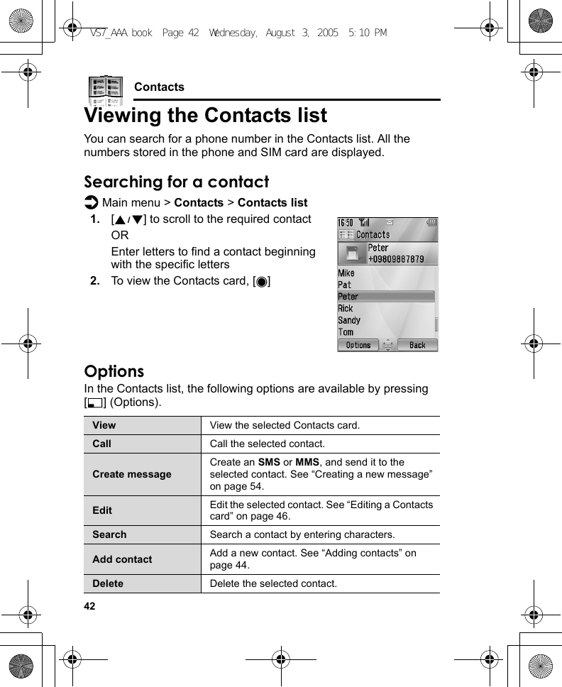 42ContactsViewing the Contacts listYou can search for a phone number in the Contacts list. All the numbers stored in the phone and SIM card are displayed.Searching for a contactd Main menu &gt; Contacts &gt; Contacts list1. [192] to scroll to the required contactOREnter letters to find a contact beginning with the specific letters2. To view the Contacts card, [0]OptionsIn the Contacts list, the following options are available by pressing [5] (Options).View View the selected Contacts card.Call Call the selected contact.Create messageCreate an SMS or MMS, and send it to the selected contact. See “Creating a new message” on page 54.Edit Edit the selected contact. See “Editing a Contacts card” on page 46.Search Search a contact by entering characters.Add contact Add a new contact. See “Adding contacts” on page 44.Delete Delete the selected contact.VS7_AAA.book  Page 42  Wednesday, August 3, 2005  5:10 PM