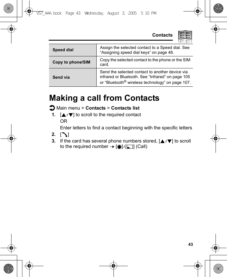     43ContactsMaking a call from Contactsd Main menu &gt; Contacts &gt; Contacts list1. [192] to scroll to the required contactOREnter letters to find a contact beginning with the specific letters2. [q]3. If the card has several phone numbers stored, [192] to scroll to the required number 7 [0]9[5] (Call)Speed dial Assign the selected contact to a Speed dial. See “Assigning speed dial keys” on page 48.Copy to phone/SIM Copy the selected contact to the phone or the SIM card.Send viaSend the selected contact to another device via infrared or Bluetooth. See “Infrared” on page 105 or “Bluetooth® wireless technology” on page 107.VS7_AAA.book  Page 43  Wednesday, August 3, 2005  5:10 PM