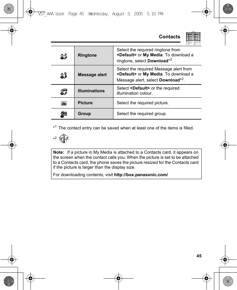     45Contacts*1The contact entry can be saved when at least one of the items is filled.*2RingtoneSelect the required ringtone from &lt;Default&gt; or My Media. To download a ringtone, select Download*2.Message alertSelect the required Message alert from &lt;Default&gt; or My Media. To download a Message alert, select Download*2.Illuminations Select &lt;Default&gt; or the required illumination colour.Picture Select the required picture.Group Select the required group.Note: If a picture in My Media is attached to a Contacts card, it appears on the screen when the contact calls you. When the picture is set to be attached to a Contacts card, the phone saves the picture resized for the Contacts card if the picture is larger than the display size.For downloading contents, visit http://box.panasonic.com/VS7_AAA.book  Page 45  Wednesday, August 3, 2005  5:10 PM