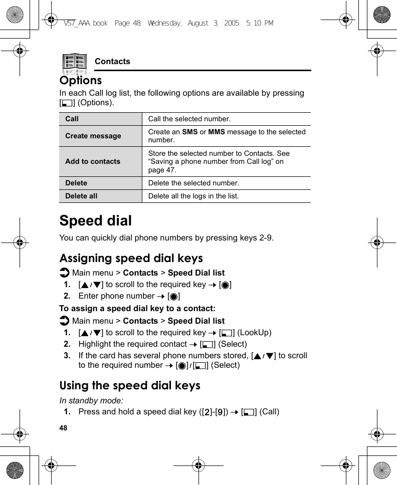 48ContactsOptionsIn each Call log list, the following options are available by pressing [5] (Options).Speed dialYou can quickly dial phone numbers by pressing keys 2-9.Assigning speed dial keysd Main menu &gt; Contacts &gt; Speed Dial list1. [192] to scroll to the required key 7 [0]2. Enter phone number 7 [0]To assign a speed dial key to a contact:d Main menu &gt; Contacts &gt; Speed Dial list1. [192] to scroll to the required key 7 [5] (LookUp)2. Highlight the required contact 7 [5] (Select)3. If the card has several phone numbers stored, [192] to scroll to the required number 7 [0]9[5] (Select)Using the speed dial keysIn standby mode:1. Press and hold a speed dial key ([S]-[K]) 7 [5] (Call)Call Call the selected number.Create message Create an SMS or MMS message to the selected number.Add to contactsStore the selected number to Contacts. See “Saving a phone number from Call log” on page 47.Delete Delete the selected number.Delete all Delete all the logs in the list.VS7_AAA.book  Page 48  Wednesday, August 3, 2005  5:10 PM