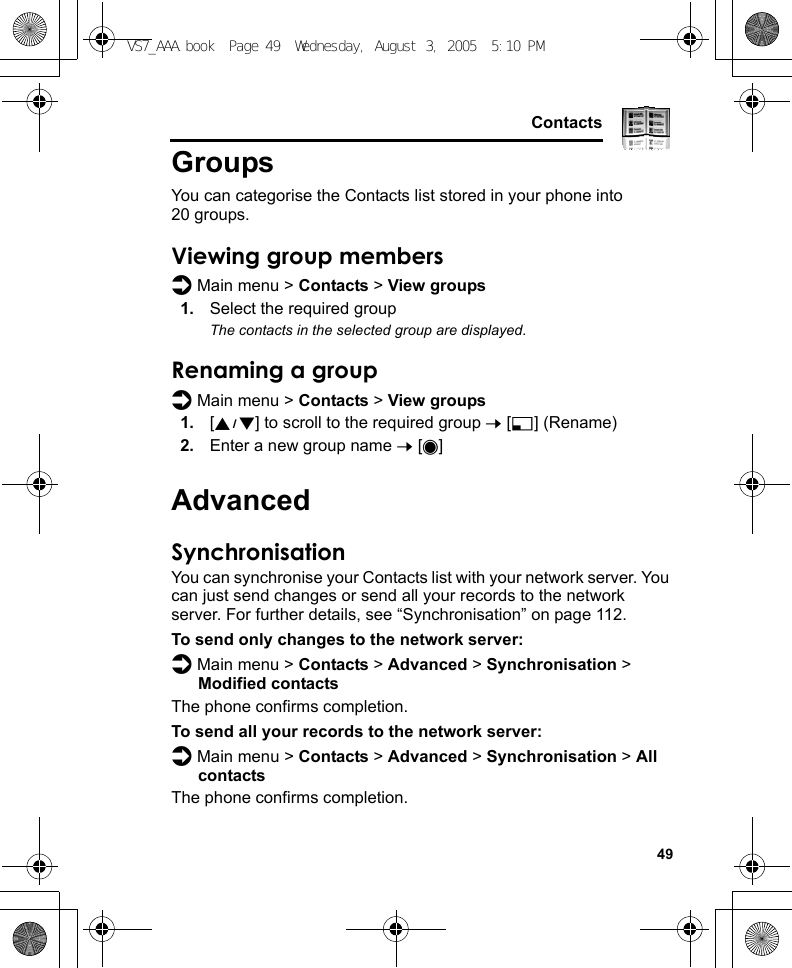     49ContactsGroupsYou can categorise the Contacts list stored in your phone into 20 groups.Viewing group membersd Main menu &gt; Contacts &gt; View groups1. Select the required groupThe contacts in the selected group are displayed.Renaming a groupd Main menu &gt; Contacts &gt; View groups1. [192] to scroll to the required group 7 [5] (Rename)2. Enter a new group name 7 [0]AdvancedSynchronisationYou can synchronise your Contacts list with your network server. You can just send changes or send all your records to the network server. For further details, see “Synchronisation” on page 112.To send only changes to the network server:d Main menu &gt; Contacts &gt; Advanced &gt; Synchronisation &gt; Modified contactsThe phone confirms completion.To send all your records to the network server:d Main menu &gt; Contacts &gt; Advanced &gt; Synchronisation &gt; All contactsThe phone confirms completion.VS7_AAA.book  Page 49  Wednesday, August 3, 2005  5:10 PM