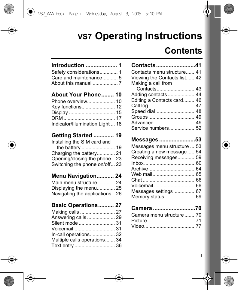 iVS7 Operating InstructionsContentsIntroduction .................... 1Safety considerations............. 1Care and maintenance........... 5About this manual .................. 7About Your Phone........ 10Phone overview.................... 10Key functions........................ 12Display ................................. 15DRM..................................... 17Indicator/Illumination Light ... 18Getting Started ............. 19Installing the SIM card and the battery ........................ 19Charging the battery............. 21Opening/closing the phone .. 23Switching the phone on/off... 23Menu Navigation........... 24Main menu structure ............ 24Displaying the menu............. 25Navigating the applications .. 26Basic Operations.......... 27Making calls ......................... 27Answering calls .................... 29Silent mode .......................... 31Voicemail.............................. 31In-call operations.................. 32Multiple calls operations....... 34Text entry ............................. 36Contacts.........................41Contacts menu structure.......41Viewing the Contacts list.......42Making a call from Contacts............................43Adding contacts ....................44Editing a Contacts card.........46Call log..................................47Speed dial.............................48Groups..................................49Advanced..............................49Service numbers...................52Messages .......................53Messages menu structure ....53Creating a new message ......54Receiving messages.............59Inbox.....................................60Archive..................................64Web mail...............................65Chat ......................................66Voicemail ..............................66Messages settings................67Memory status ......................69Camera ...........................70Camera menu structure........70Picture...................................71Video.....................................77VS7_AAA.book  Page i  Wednesday, August 3, 2005  5:10 PM