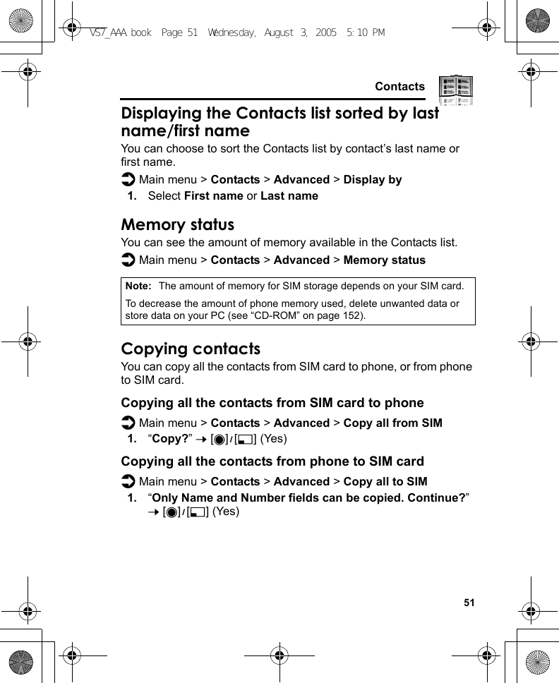     51ContactsDisplaying the Contacts list sorted by last name/first nameYou can choose to sort the Contacts list by contact’s last name or first name.d Main menu &gt; Contacts &gt; Advanced &gt; Display by1. Select First name or Last nameMemory statusYou can see the amount of memory available in the Contacts list.d Main menu &gt; Contacts &gt; Advanced &gt; Memory statusCopying contactsYou can copy all the contacts from SIM card to phone, or from phone to SIM card.Copying all the contacts from SIM card to phoned Main menu &gt; Contacts &gt; Advanced &gt; Copy all from SIM1. “Copy?” 7 [0]9[5] (Yes)Copying all the contacts from phone to SIM cardd Main menu &gt; Contacts &gt; Advanced &gt; Copy all to SIM1. “Only Name and Number fields can be copied. Continue?” 7 [0]9[5] (Yes)Note: The amount of memory for SIM storage depends on your SIM card.To decrease the amount of phone memory used, delete unwanted data or store data on your PC (see “CD-ROM” on page 152).VS7_AAA.book  Page 51  Wednesday, August 3, 2005  5:10 PM