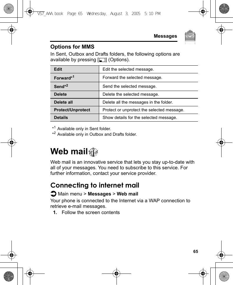     65MessagesOptions for MMSIn Sent, Outbox and Drafts folders, the following options are available by pressing [5] (Options).*1Available only in Sent folder.*2Available only in Outbox and Drafts folder.Web mailWeb mail is an innovative service that lets you stay up-to-date with all of your messages. You need to subscribe to this service. For further information, contact your service provider.Connecting to internet maild Main menu &gt; Messages &gt; Web mailYour phone is connected to the Internet via a WAP connection to retrieve e-mail messages.1. Follow the screen contentsEdit Edit the selected message.Forward*1Forward the selected message.Send*2Send the selected message.Delete Delete the selected message.Delete all Delete all the messages in the folder.Protect/Unprotect Protect or unprotect the selected message.Details Show details for the selected message.VS7_AAA.book  Page 65  Wednesday, August 3, 2005  5:10 PM