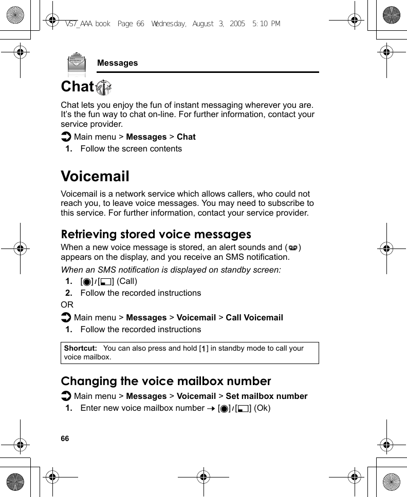 66MessagesChatChat lets you enjoy the fun of instant messaging wherever you are. It’s the fun way to chat on-line. For further information, contact your service provider.d Main menu &gt; Messages &gt; Chat1. Follow the screen contentsVoicemailVoicemail is a network service which allows callers, who could not reach you, to leave voice messages. You may need to subscribe to this service. For further information, contact your service provider.Retrieving stored voice messagesWhen a new voice message is stored, an alert sounds and ( ) appears on the display, and you receive an SMS notification.When an SMS notification is displayed on standby screen:1. [0]9[5] (Call)2. Follow the recorded instructionsORd Main menu &gt; Messages &gt; Voicemail &gt; Call Voicemail1. Follow the recorded instructionsChanging the voice mailbox numberd Main menu &gt; Messages &gt; Voicemail &gt; Set mailbox number1. Enter new voice mailbox number 7 [0]9[5] (Ok)Shortcut: You can also press and hold [A] in standby mode to call your voice mailbox.VS7_AAA.book  Page 66  Wednesday, August 3, 2005  5:10 PM