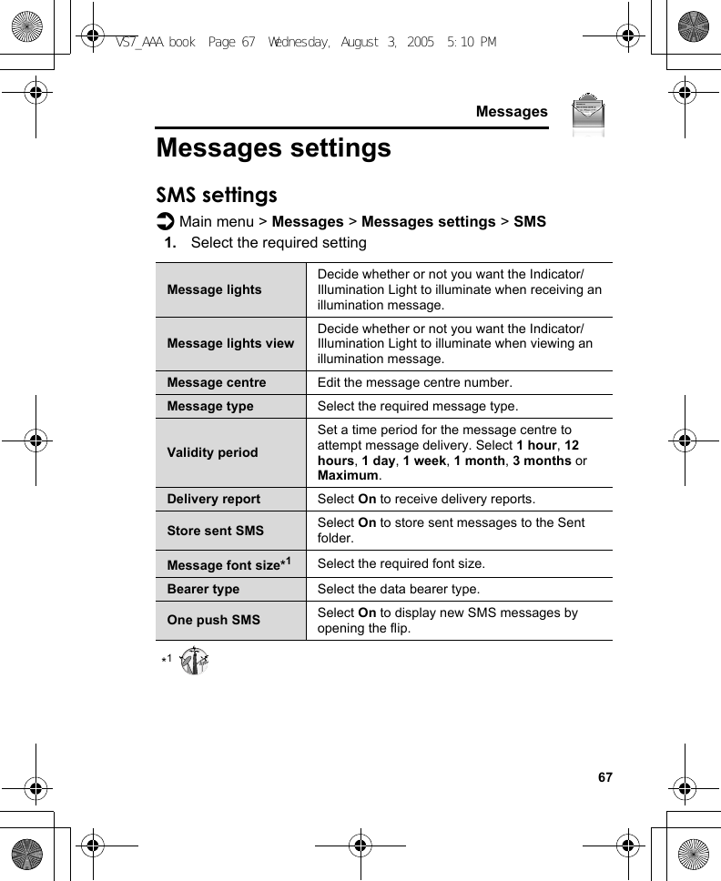     67MessagesMessages settingsSMS settingsd Main menu &gt; Messages &gt; Messages settings &gt; SMS1. Select the required setting*1Message lightsDecide whether or not you want the Indicator/Illumination Light to illuminate when receiving an illumination message.Message lights viewDecide whether or not you want the Indicator/Illumination Light to illuminate when viewing an illumination message.Message centre Edit the message centre number.Message type Select the required message type.Validity periodSet a time period for the message centre to attempt message delivery. Select 1 hour, 12 hours, 1 day, 1 week, 1 month, 3 months or Maximum.Delivery report Select On to receive delivery reports.Store sent SMS Select On to store sent messages to the Sent folder.Message font size*1Select the required font size.Bearer type Select the data bearer type.One push SMS Select On to display new SMS messages by opening the flip.VS7_AAA.book  Page 67  Wednesday, August 3, 2005  5:10 PM