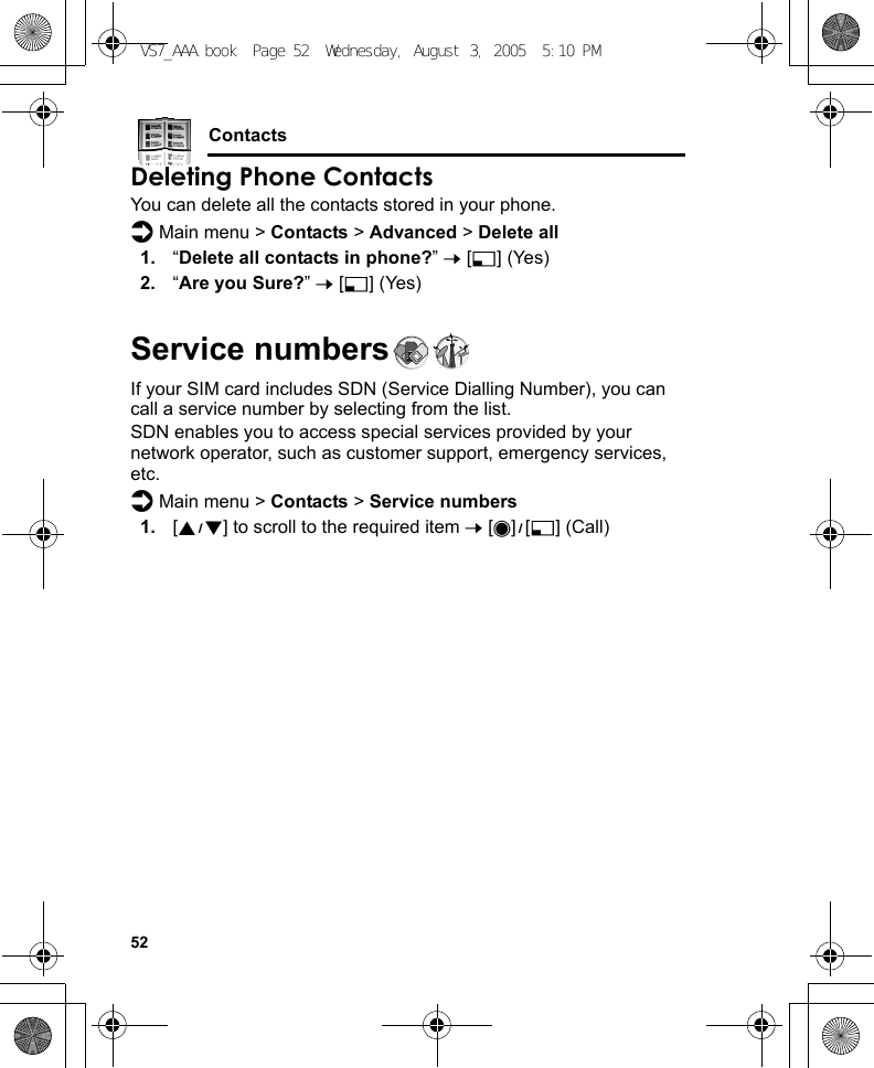 52ContactsDeleting Phone ContactsYou can delete all the contacts stored in your phone.d Main menu &gt; Contacts &gt; Advanced &gt; Delete all1. “Delete all contacts in phone?” 7 [5] (Yes)2. “Are you Sure?” 7 [5] (Yes)Service numbersIf your SIM card includes SDN (Service Dialling Number), you can call a service number by selecting from the list.SDN enables you to access special services provided by your network operator, such as customer support, emergency services, etc.d Main menu &gt; Contacts &gt; Service numbers1. [192] to scroll to the required item 7 [0]9[5] (Call)VS7_AAA.book  Page 52  Wednesday, August 3, 2005  5:10 PM