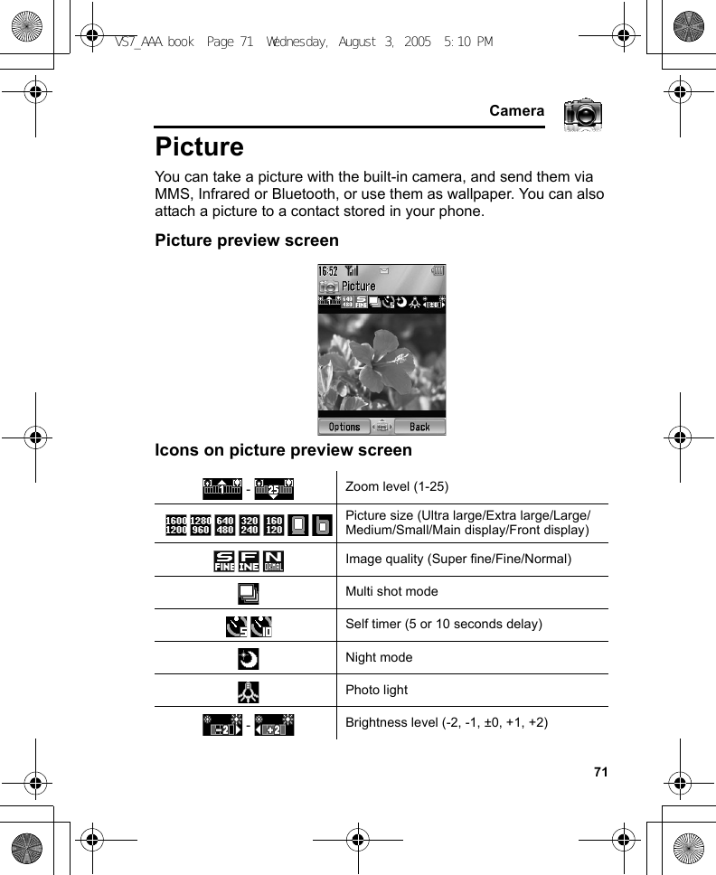     71CameraPictureYou can take a picture with the built-in camera, and send them via MMS, Infrared or Bluetooth, or use them as wallpaper. You can also attach a picture to a contact stored in your phone.Picture preview screenIcons on picture preview screen -  Zoom level (1-25)Picture size (Ultra large/Extra large/Large/Medium/Small/Main display/Front display)Image quality (Super fine/Fine/Normal)Multi shot modeSelf timer (5 or 10 seconds delay)Night modePhoto light -  Brightness level (-2, -1, ±0, +1, +2)VS7_AAA.book  Page 71  Wednesday, August 3, 2005  5:10 PM