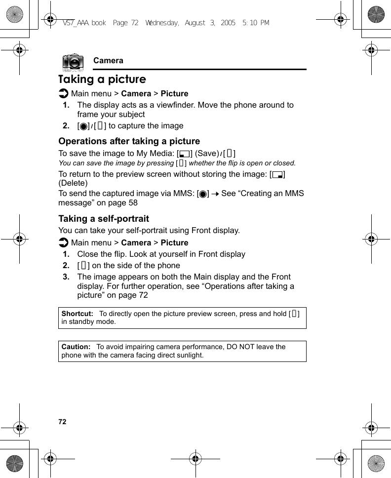 72CameraTaking a pictured Main menu &gt; Camera &gt; Picture1. The display acts as a viewfinder. Move the phone around to frame your subject2. [0]9[U] to capture the imageOperations after taking a pictureTo save the image to My Media: [5] (Save)9[U]You can save the image by pressing [U] whether the flip is open or closed.To return to the preview screen without storing the image: [6] (Delete)To send the captured image via MMS: [0] 7 See “Creating an MMS message” on page 58Taking a self-portraitYou can take your self-portrait using Front display.d Main menu &gt; Camera &gt; Picture1. Close the flip. Look at yourself in Front display2. [U] on the side of the phone3. The image appears on both the Main display and the Front display. For further operation, see “Operations after taking a picture” on page 72Shortcut: To directly open the picture preview screen, press and hold [U] in standby mode.Caution: To avoid impairing camera performance, DO NOT leave the phone with the camera facing direct sunlight.VS7_AAA.book  Page 72  Wednesday, August 3, 2005  5:10 PM