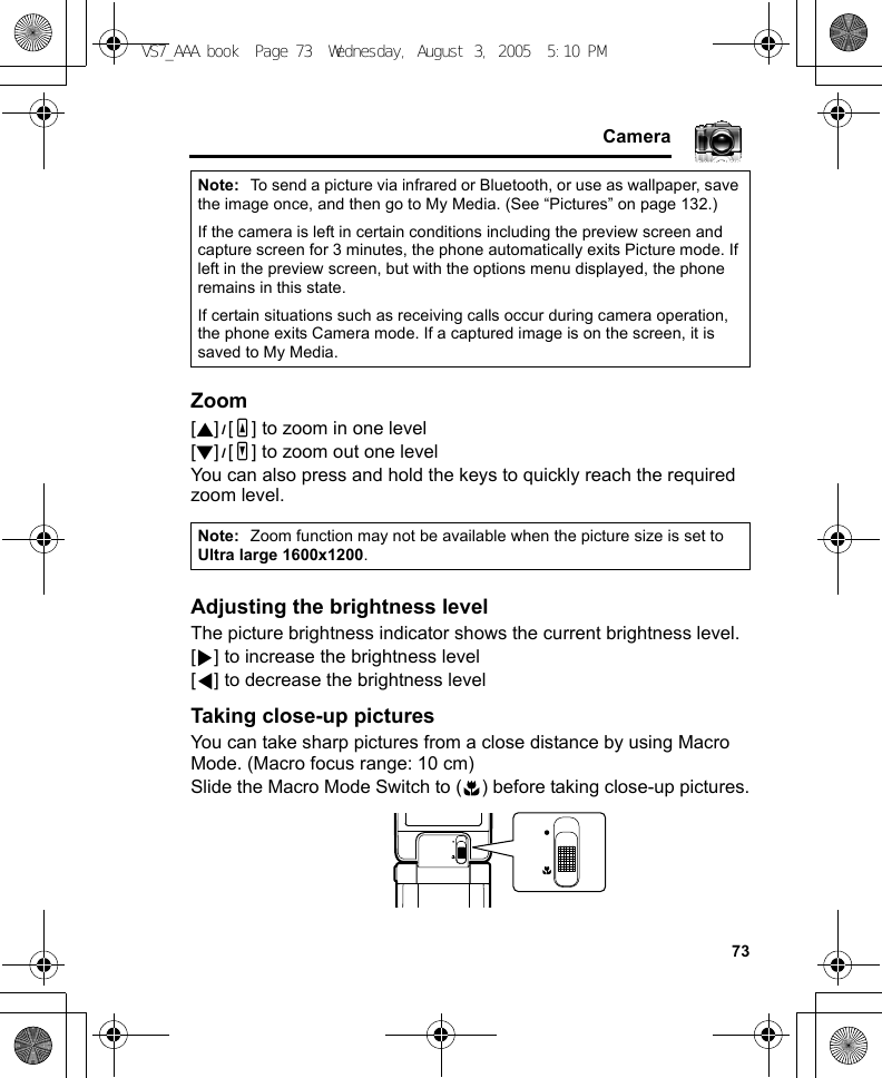     73CameraZoom[1]9[O] to zoom in one level[2]9[P] to zoom out one levelYou can also press and hold the keys to quickly reach the required zoom level.Adjusting the brightness levelThe picture brightness indicator shows the current brightness level.[4] to increase the brightness level[3] to decrease the brightness levelTaking close-up picturesYou can take sharp pictures from a close distance by using Macro Mode. (Macro focus range: 10 cm)Slide the Macro Mode Switch to ( ) before taking close-up pictures.Note: To send a picture via infrared or Bluetooth, or use as wallpaper, save the image once, and then go to My Media. (See “Pictures” on page 132.)If the camera is left in certain conditions including the preview screen and capture screen for 3 minutes, the phone automatically exits Picture mode. If left in the preview screen, but with the options menu displayed, the phone remains in this state.If certain situations such as receiving calls occur during camera operation, the phone exits Camera mode. If a captured image is on the screen, it is saved to My Media.Note: Zoom function may not be available when the picture size is set to Ultra large 1600x1200.VS7_AAA.book  Page 73  Wednesday, August 3, 2005  5:10 PM